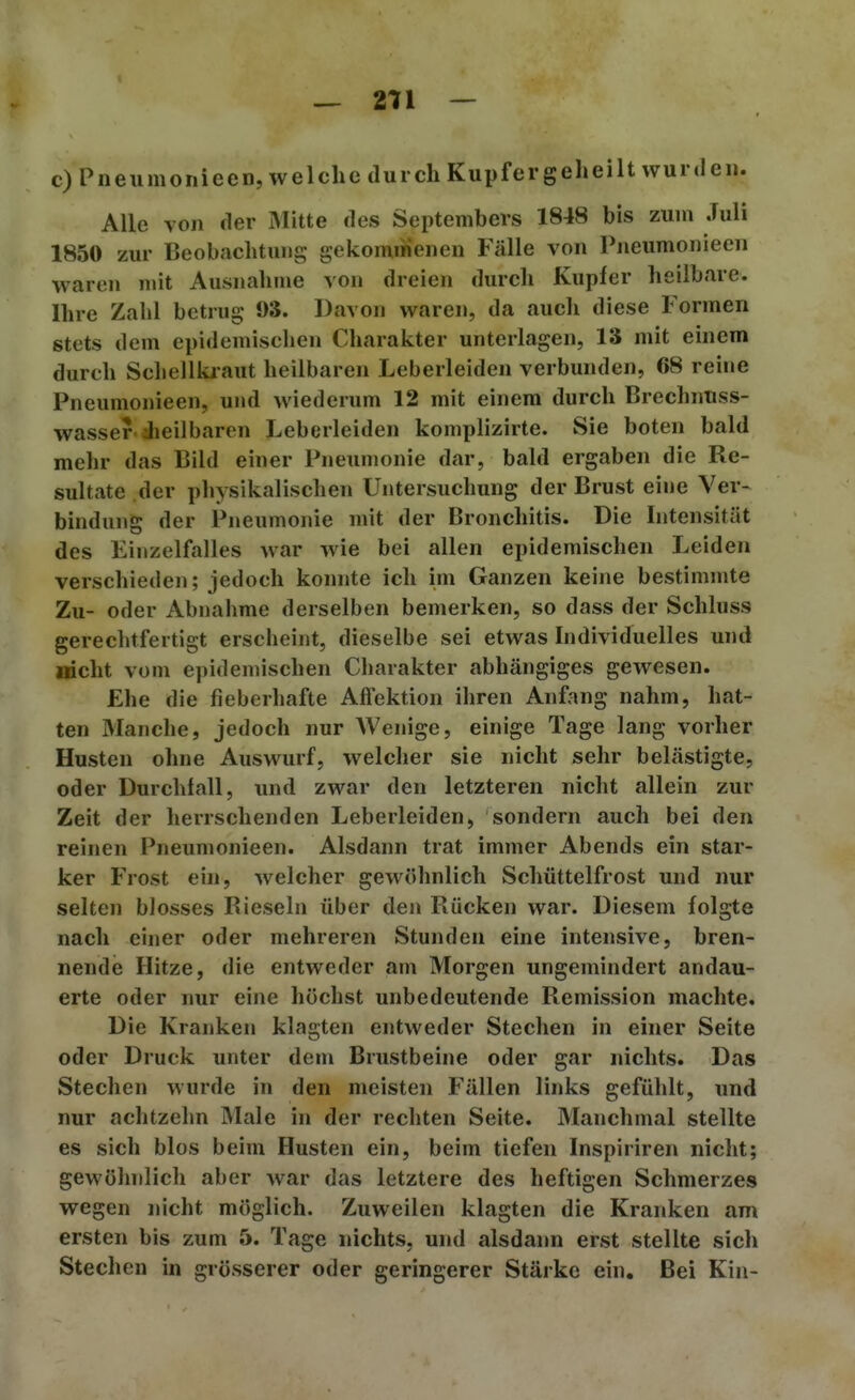 271 — c)Pneumonieen, welche durch Kiipfergeheilt wurden. Alle von der Mitte des Septembers 1848 bis zum Juli 1850 zur Beobachtung gekommenen Fälle von Pneumonieen waren mit Ausnahme von dreien durch Kupfer heilbare. Ihre Zahl betrug 93. Davon waren, da auch diese Formen stets dem epidemischen Charakter unterlagen, 13 mit einem durch Schellkiaut heilbaren Leberleiden verbunden, 68 reine Pneumonieen, und wiederum 12 mit einem durch Brechnnss- wasser dieilbaren Leberleiden komplizirte. Sie boten bald mehr das Bild einer Pneumonie dar, bald ergaben die Re- sultate der physikalischen Untersuchung der Brust eine Ver- bindung der Pneumonie mit der Bronchitis. Die Intensität des Einzelfalles war wie bei allen epidemischen Leiden verschieden; jedoch konnte ich im Ganzen keine bestimmte Zu- oder Abnahme derselben bemerken, so dass der Schluss gerechtfertigt erscheint, dieselbe sei etwas Individuelles und nicht vom epidemischen Charakter abhängiges gewesen. Ehe die fieberhafte Affektion ihren Anfang nahm, hat- ten Manche, jedoch nur Wenige, einige Tage lang vorher Husten ohne Auswurf, welcher sie nicht sehr belästigte, oder Durchfall, und zwar den letzteren nicht allein zur Zeit der herrschenden Leberleiden, sondern auch bei den reinen Pneumonieen. Alsdann trat immer Abends ein star- ker Frost ehi, welcher gewöhnlich Schüttelfrost und nur selten blosses Rieseln über den Rücken war. Diesem folgte nach einer oder mehreren Stunden eine intensive, bren- nende Hitze, die entweder am Morgen ungemindert andau- erte oder nur eine höchst unbedeutende Remission machte. Die Kranken klagten entweder Stechen in einer Seite oder Druck unter dem Brustbeine oder gar nichts. Das Stechen wurde in den meisten Fällen links gefühlt, und nur achtzehn Male in der rechten Seite. Manchmal stellte es sich blos beim Husten ein, beim tiefen Inspiriren nicht; gewöhnlich aber war das letztere des heftigen Schmerzes wegen nicht möglich. Zuweilen klagten die Kranken am ersten bis zum 5. Tage nichts, und alsdann erst stellte sich Stechen in grösserer oder geringerer Stärke ein. Bei Kin-