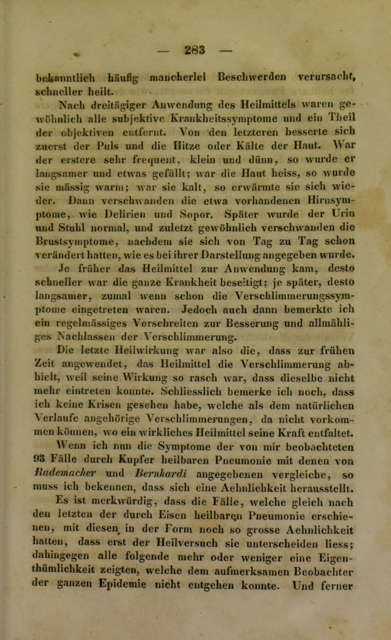 bdbanntllch bliuflg maiiclierlel Beschwerden verursaclif, schneller heilt. Nach dreitägiger Anwendung des Heilmittels waren ge- wöhnlich alle subjektive Krankheitssymptome und ein Theil der objektiven entfernt. Von den letzteren besserte sich zuerst der Puls und die Hitze oder Kälte der Haut. War der erstere sehr frequeiit, klein und dünn, so wurde er langsamer und etwas gefüllt; war die Haut heiss, so wurde sie massig warm; war sie kalt, so erwärmte sie sich wie- der. Dann verschwanden die etwa vorhandenen Hirnsyni- ptome,. wie Delirien und Sopor. Später wurde der Urin und Stuhl normal, und zuletzt gewöhnlich vei*schwanden die Brustsyniptome, nachdem sie sich von Tag zu Tag schon verändert hatten, wie es bei ihrer Darstellung angegeben wurde. Je früher das Heilmittel zur Anwendung kam, desto schneller war die ganze Krankheit beseitigt; je später, desto langsamer, zumal wenn schon die Verschlimmerungssyra- ptome eingetreten waren. Jedoch auch dann bemerkte ich ein regelmässiges Vorschreiten zur Besserung und allmähli- ges Nachlassen der Verschlimmerung. Die letzte Heilwirkung war also die, dass zur frühen Zeit angewendet, das Heilmittel die Verschlimmerung ab- hielt, weil seine Wirkung so rasch war, dass dieselbe nicht mehr eintreten konnte. Schliesslich bemerke ich noch, dass ich keine Krisen gesehen habe, welche als dem natürlichen Verlaufe angehörige Verschlimmerungen, da nicht vorkom- men können, wo ein wirkliches Heilmittel seine Kraft entfaltet. Wenn ich nun die Symptome der von mir beobachteten 93 Fälle durch Kupfer heilbaren Pneumonie mit denen von Rademacher und Bernhardi angegebenen vergleiche, so muss ich bekennen, dass sich eine Aehnlichkeit herausstellt. Es ist merkwürdig, dass die Fälle, welche gleich nach den letzten der durch Eisen heilbaren Pneumonie erschie- nen, mit diesen in der Form noch so grosse Aehnlichkeit hatten, dass erst der Heilversuch sie unterscheiden liess; dahingegen alle folgende mehr oder weniger eine Eigen- thümlichkeit zeigten, welche dem aufmerksamen Beobachter der ganzen Epidemie nicht entgehen konnte. Und ferner