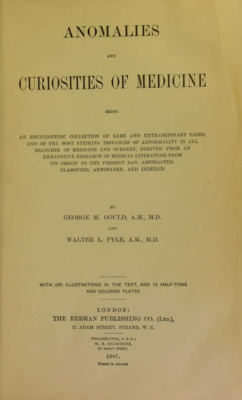 ANOMALIES AND CURIOSITIES OF MEDICINE BEING AN ENCYCLOPEDIC COLLECTION OF RARE AND EXTRAORDINARY CASES, AND OF THE MOST STRIKING INSTANCES OF ABNORMALITY IN ALL BRANCHES OF MEDICINE AND SURGERY, DERIVED FROM AN EXHAUSTIVE RESEARCH OF MEDICAL LITERATURE FROM ITS ORIGIN TO THE PRESENT DAY, ABSTRACTED, CLASSIFIED, ANNOTATED, AND INDEXED BY GEORGE M. GOULD, A.M., M.D. AND WALTER L. PYLE, A.M., M.D. WITH 295 ILLUSTRATIONS IN THE TEXT, AND 12 HALF-TONE AND COLORED PLATES LONDON: THE REBMAN PUBLISHING CO. (Ltd.), 11 ADAM STREET, STRAND, W. C. PHILADELPHIA, U.S. A.: W. B. SAUNDERS, 925 WALNUT STREET. 1897. Frintod in America.