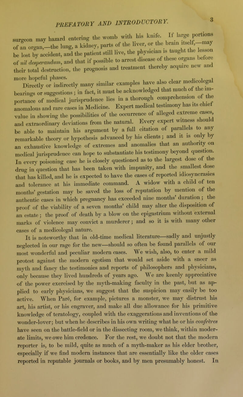 surgeon may hazard entering the womb with his knife. Jf'^f P^^i^- of an organ,-the lung, a kidney, parts of the hver, or the bram '^e f,-may be lost by a;cident, and the patient still live, the phys.eian >s tenght the esson of uU dlperan<l.«, and that if possible to arrest disease of these organs before their total dostrnetion, the prognosis and treatment thereby aequn-e new and more hopeful phases. j- i „„i Directly or indirectly many similar examples have also clear medicolegal bearings or suggestions ; in fact, it must be acknowledged that much of the im- portance of medical jurisprudence lies in a thorough comprehension of the anomalous and rare cases in Medicine. Expert medical testimony has its chief value in showing the possibilities of the occurrence of alleged extreme cases and extraordinary deviations from the natural. Every expert witness should be able to maintain his argument by a full citation of parallels to any remarkable theory or hypothesis advanced by his clients; and it is only by an exhaustive knowledge of extremes and anomalies that an authority on medical jurisprudence can hope to substantiate his testimony beyond question. In every poisoning case he is closely questioned as to the largest dose of the drug in question that has been taken with impunity, and the smallest dose that^has killed, and he is expected to have the cases of reported idiosyncrasies and tolerance at his immediate command. A widow with a child of ten months' gestation may be saved the loss of reputation by mention of the authentic cases in which pregnancy has exceeded nine months' duration ; the proof of the viability of a seven months' child may alter the disposition of an estate; the proof of death by a blow on the epigastrium without external marks of violence may convict a murderer; and so it is with many other cases of a medicolegal nature. It is noteworthy that in old-time medical literature—sadly and unjustly neglected in our rage for the new—should so often be found parallels of our most wonderful and peculiar modern cases. We wish, also, to enter a mild protest against the modern egotism that would set aside with a sneer as myth and fancy the testimonies and reports of philosophers and physicians, only because they lived hundreds of years ago. We are keenly appreciative of the power exercised by the myth-making faculty in the past, but as ap- plied to early physicians, we suggest that the suspicion may easily be too active. When Par6, for example, pictures a monster, we may distrust his art, his artist, or his engraver, and make all due allowance for his primitive knowledge of teratology, coupled with the exaggerations and inventions of the wonder-lover; but when he describes in his own writing what he or his confreres have seen on the battle-field or in the dissecting room, we think, within moder- ate limits, we owe him credence. For the rest, we doubt not that the modern reporter is, to be mild, quite as much of a myth-maker as his elder brother, especially if we find modern instances that are essentially like the older cases reported in reputable journals or books, and by men presumably honest. In