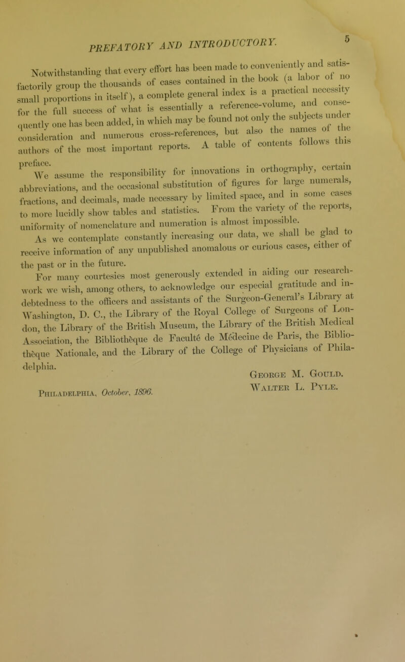 Notwithstanaing that every effort has been made to ^^^^tl^ factorily .n-oup the thousands of cases contained in the book (a laboi of no m t4ortL hi itself), a complete general index is a practical necess ^ b the fin success of what is essentially a reference-volume, and con e- nuen ly one has been added, in which may be found not only the subjects und ^sidLtion and numerous cross-references, but also t YX^:;,' t authors of the most important reports. A table of contents follows this We' assume the responsibility for innovations in orthography, cert^iin abbreviations, and the occasional substitution of figures for large numerals fractions, and decimals, made necessary by limited space, and in some cases to more lucidly show tables and statistics. From the variety of the repoits, uniformity of nomenclature and numeration is almost impossible As we contemplate consfamtly increasing our data, we shall be glad to receive information of any unpublished anomalous or curious cases, either ot the past or in the future. For manv courtesies most generously extended in aiding our research- work we wisii, among others, to acknowledge our especial gratitude and in- debtedness to the officers and assistants of the Surgeon-General's Library at WashiuiTton, D. C, the Library of the Royal College of Surgeons of Lon- don the Library of the British Museum, the Library of the British ISIedieal Association, the Biblioth&que de Faculty de M6decine de Paris, the Bibho- theque Rationale, and the Library of the College of Physicians of Phila- delphia. ^ George M. Gould. A>. 7 y<?Q/? Walter L. Pyle. Philadelphia, October, 1896.