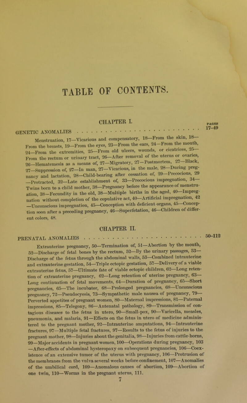 TABLE OF CONTENTS. CHAPTER I. GENETIC ANOMALIES Menstruation, 17-Vicarious and compensatory, 18-From the skin, 18- From the breasts, 19-From the eyes, 23-From the ears, 24-From the month, 24-From the extremities, 25-Frora old nlcers, wounds, or cicatrices, 25- From the rectum or urinary tract, 26-After removal of the uterus or ovaries, 26- Hematemesis as a means of, 27-Migratory, 27-Postmortem, 27-Black, 27- Suppression of, 27-Iu man, 27-Vicarious, in the male, 28-Durmg preg- nancy and lactation, 28-Child-bearing after cessation of, 29-Precocious, 29 —Protracted 32-Late establishment of, 33—Precocious impregnation, 34— Twins born to a child mother, 38-Preguancy before the appearance of menstru- ation 38-Fecundity in the old, 38—Multiple births in the aged, 40—Impreg- nation without completion of the copulative act, 40-Artificial impregnation, 42 -Unconscious impregnation, 45—Conception with deficient organs, 45—Concep- tion soon after a preceding pregnancy, 46-Superfetation, 46-Children of differ- ent colors, 48. PAGES 17-49 CHAPTER II. PRENATAL ANOMALIES 50-112 Extrauterine pregnancy, 50—Termination of, 51—Abortion by the mouth, 52—Discharge of fetal bones by the rectum, 52—By the urinary passages, 53— Discharge of the fetus through the abdominal walls, 53—Combined intrauterine and extrauterine gestation, 54—Triple ectopic gestation, 57—Deli very of a viable extrauterine fetus, 57—Ultimate fate of viable ectopic children, 62—Long reten- tion of extrauterine pregnancy, 62—Long retention of uterine pregnancy, 63— Long continuation of fetal movements, 64—Duration of pregnancy, 65—Short pregnancies, 65—The incubator, 68—Prolonged pregnancies, 68—Unconscious pregnancy, 72—Pseudocyesis, 73—Sympathetic male nausea of pregnancy, 79— Perverted appetites of pregnant women, 80—Maternal impressions, 81—Paternal impressions, 85—Telegony, 86—Antenatal pathology, 89—Transmission of con- tagious diseases to the fetus in utero, 90—Small-pox, 90—Varicella, measles, pneumonia, and malaria, 91—Effects on the fetus in utero of medicine adminis- tered to the pregnant mother, 92—Intrauterine amputations, 94—Intrauterine fractures, 97—Multiple fetal fractures, 97—Results to the fetus of injuries to the pregnant mother, 98—Injuries about the genitalia, 98—Injuries from cattle-horns, 99—Major accidents in pregnant women, 100—Operations during pregnancy, 103 —After-effects of abdominal hysteropaxy on subsequent pregnancies, 106—Coex- istence of an extensive tumor of the uterus with pregnancy, 106—Protrusion of the membranes from the vulva several weeks before confinement, 107—Anomalies of the umbilical cord, 109—Anomalous causes of abortion, 109—Abortion of one twin, 110—Worms in the pregnant uterus, 111.