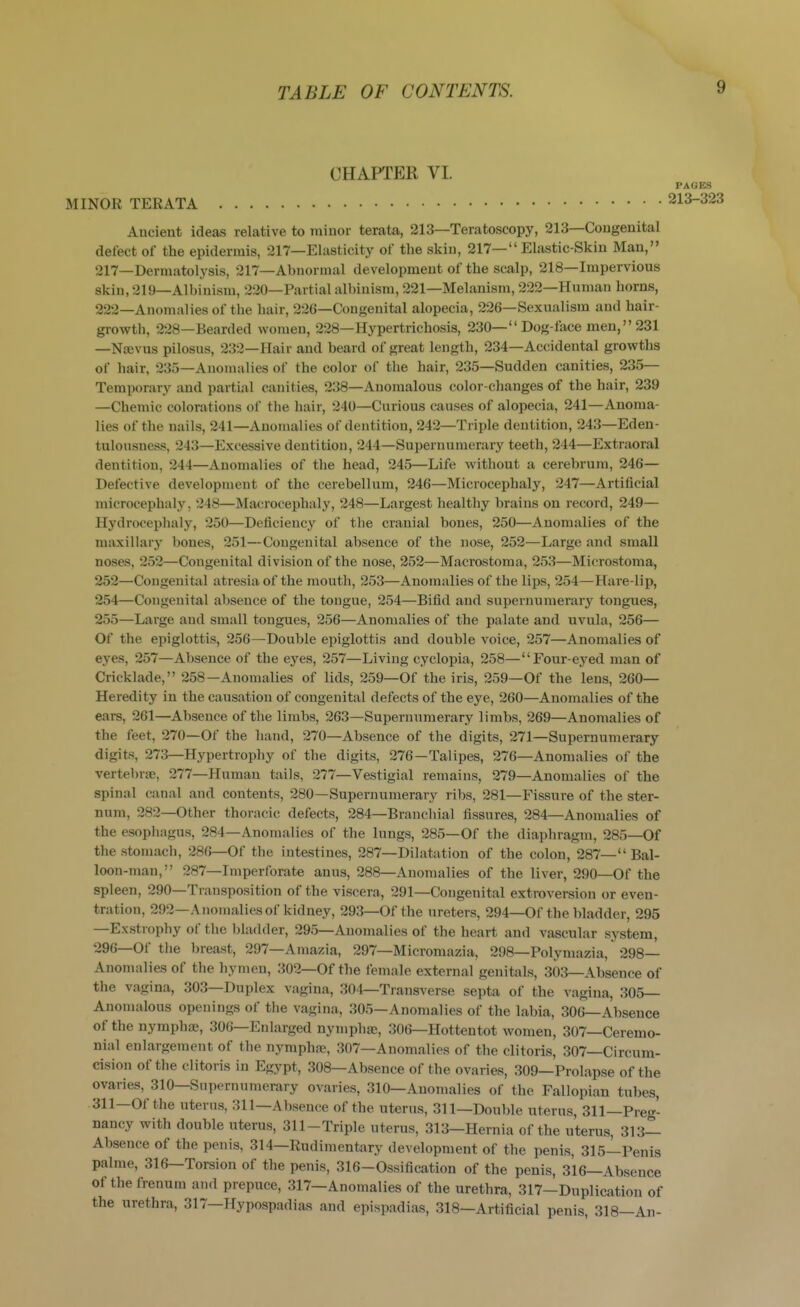 CHAPTER VI. MINOR TERATA Ancient ideas relative to minor terata, 213—Teratoscopy, 213—Congenital delect of the epidermis, 217—Elasticity of the skin, 217— Elastic-Skin Man, 217—Derraatolysis, 217—Abnormal development of the scalp, 218—Impervious skin, 219—Albinism, 220—Partial albinism, 221—Melanism, 222—Human horns, 222—Anomalies of the hair, 226—Congenital alopecia, 226—Sexualism and hair- growth, 228—Bearded women, 228—Hypertrichosis, 230— Dog-face men, 231 —Noevus pilosus, 232—Hair and beard of great length, 234—Accidental growths of hair, 235—Anomalies of the color of the hair, 235—Sudden canities, 235— Temporary and partial canities, 238—Anomalous color-changes of the hair, 239 —Chemic colorations of the hair, 240—Curious causes of alopecia, 241—Anoma- lies of the nails, 241—Anomalies of dentition, 242—Triple dentition, 243—Eden- tulonsness, 243—Excessive dentition, 244—Supernumerary teeth, 244—Extraoral dentition, 244—Anomalies of the head, 245—Life without a cerebrum, 246— Defective development of the cerebellum, 246—Microcephaly, 247—Artificial microcephaly, 248—Macrocephaly, 248—Largest healthy brains on record, 249— Hydrocephaly, 250—Deficiency of the cranial bones, 250—Anomalies of the maxillary bones, 251—Congenital absence of the nose, 252—Large and small noses, 252—Congenital division of the nose, 252—Macrostoma, 253—Microstoma, 252—Congenital atresia of the mouth, 253—Anomalies of the lips, 254—Hare-lip, 254— Congenital alisence of the tongue, 254—Bifid and supernumerarj' tongues, 255— Large and small tongues, 256—Anomalies of the palate and uvula, 256— Of the epiglottis, 256—Double epiglottis and double voice, 257—Anomalies of eyes, 257—Absence of the eyes, 257—Living cyclopia, 258—Four-eyed man of Cricklade, 258—Anomalies of lids, 259—Of the iris, 259—Of the lens, 260— Heredity in the causation of congenital defects of the eye, 260—Anomalies of the ears, 261—Absence of the limbs, 263—Supernumerary limbs, 269—Anomalies of the feet, 270—Of the hand, 270—Absence of the digits, 271—Supernumerary digits, 273—Hypertrophy of the digits, 276—Talipes, 276—Anomalies of the vertebrae, 277—Human tails, 277—Vestigial remains, 279—Anomalies of the spinal canal and contents, 280—Supernumerary ribs, 281—Fissure of the ster- num, 282—Other thoracic defects, 284—Branchial fissures, 284—Anomalies of the esophagus, 284—Anomalies of the lungs, 285—Of the diaphragm, 285—Of the stomach, 286—Of the intestines, 287—Dilatation of the colon, 287— Bal- loon-man, 287—Imperforate anus, 288—Anomalies of the liver, 290—Of the spleen, 290—Transposition of the viscera, 291—Congenital extroversion or even- tration, 292—Anomalies of kidney, 293—Of the ureters, 294—Of the bladder, 295 —Exstrophy of the bladder, 295—Anomalies of the heart and vascular system, 296—Of the breast, 297—Amazia, 297—Micromazia, 298—Polymazia, 298— Anonudies of the hymen, 302—Of the female external genitals, 303—Absence of the vagina, 303—Duplex vagina, 304—Transverse septa of the vagina, 305— Anonudous openings of the vagina, 305—Anomalies of the labia, 306—Absence of the nymphaj, 306—Enlarged nympha;, 306—Hottentot women, 307—Ceremo- nial enlargement of the nymphfe, 307—Anomalies of the clitoris, 307—Circum- cision of the clitoris in Egypt, 308—Absence of the ovaries, 309—Prolapse of the ovaries, 310—Supernumerary ovaries, 310—Anomalies of the Fallopian tubes, 311—Of the uterus, 311—Absence of the uterus, 311—Double uterus, 311—Preg- nancy with double uterus, 311-Triple uterus, 313—Hernia of the uterus, 313— Absence of the penis, 314—Rudimentary development of the penis, 315—Penis palme, 316—Torsion of the penis, 316-Ossification of the penis, 316—Absence of thefrenum and prepuce, 317—Anomalies of the urethra, 317—Duplication of the urethra, 317—Hypospadias and epispadias, 318-Artificial penis, 318—An-