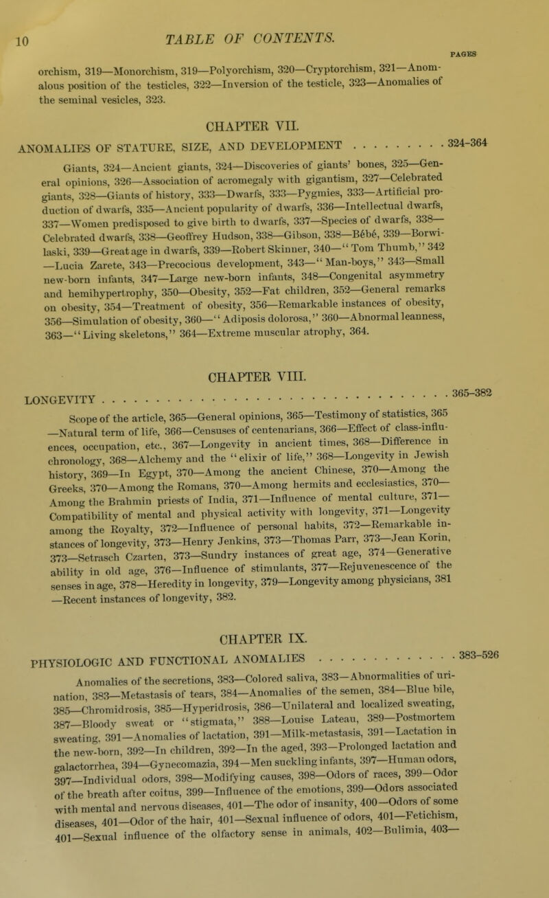 PAGES orchism, 319—Monorchism, 319—Polyorchism, 320—Cryptorchism, 321—Anom- alous position of the testicles, 322—Inversion of the testicle, 323—Anomalies of the seminal vesicles, 323. CHAPTER VII. ANOMALIES OF STATURE, SIZE, AND DEVELOPMENT 324-31 Giants, 324—Ancient giants, 324—Discoveries of giants' bones, 325—Gen- eral opinions, 326—Association of acromegaly with gigantism, 327—Celebrated giants, 328—Giants of history, 333—Dwarfs, 333—Pygmies, 333—Artificial pro- duction of dwarfs, 335—Ancient popularity of dwarfs, 336—Intellectual dwarfs, 337_\Vomen predisposed to give birth to dwarfs, 337—Species of dwarfs, 338— Celebrated dwarfs, 338—Geoffrey Hudson, 338—Gibson, 338—B6b6, 339—Borwi- laski, 339—Greatage in dwarfs, 339—Robert Skinner, 340- Tom Thumb, 342 —Lucia Zarete, 343—Precocious development, 343— Man-boys, 343—Small new-born infants, 347—Large new-born inputs, 348—Congenital asymmetry and hemihypertrophy, 350—Obesity, 352—Fat children, 352—General remarks on obesity, 354—Treatment of obesity, 356—Remarkable instances of obesity, 356—Simulation of obesity, 360— Adiposis dolorosa, 360—Abnormal leanness, 363—Living skeletons, 364—Extreme muscular atrophy, 364. CHAPTER VIII. LONGEVITY ^^^^^^ Scope of the article, 365—General opinions, 365—Testimony of statistics, 365 —Natural term of life, 366—Censuses of centenarians, 366—Effect of class-influ- ences, occupation, etc., 367-Longevity in ancient times, 368-Difference in chronology, 368—Alchemy and the elixir of life, 368—Longevity in Jewish history, 369—In Egypt, 370—Among the ancient Chinese, 370—Among the Greeks,' 370—Among the Romans, 370—Among hermits and ecclesiastics, 370— Among the Brahmin priests of India, 371—Influence of mental culture, 371— Comprtibility of mental and physical activity with longevity, .371—Longevity amon- the Royalty, 372—Influence of personal habits, 372-Remarkable in- stance's of longevity, 373-Henry Jenkins, 373-Thomas Parr, 373-Jean Konn, 373_Setrasch Czarten, 373—Sundry instances of great age, 374-Generative ability in old age, 376-Influence of stimulants, 377-Rejuvenescence of the senses in age, 378-Heredity in longevity, 379—Longevity among physicians, 381 —Recent instances of longevity, 382. CHAPTER IX. PHYSIOLOGIC AND FUNCTIONAL ANOMALIES 383-526 Anomalies of the secretions, 383-Colored saliva, 383-Abnormalities of uri- nation 383-Metastasis of tears, 384-Anomalies of the semen, 384-Blue bile, 385-Chromidrosis, 385-Hyperidrosis, 386-Unilateral and localized sweating, 387-Bloody sweat or stigmata, 388-Louise Lateau, 389-Postmortem sweating, 391-Anomalies of lactation, 391-Milk-metastasis, 391-Lactation in the new-born, 392-In children, 392-In the aged, 393-Prolouged lactation and galactorrhea, 394-Gynecomazia, 394-Men suckling infants, ^97-H™« 397_Individual odors, 398-Modifying causes, 398-Odors of races, 399-Odor of the breath after coitus, 399-Influence of the emotions, 399-Odors associated ^ith mental and nervous diseases, 401-The odor of insanity, 400-Odors of some diseases 401-Odor of the hair, 401—Sexual influence of odors, 401-Fetichism, 401-Sexual influence of the olfactory sense in animals, 402-Bulimia, 403—