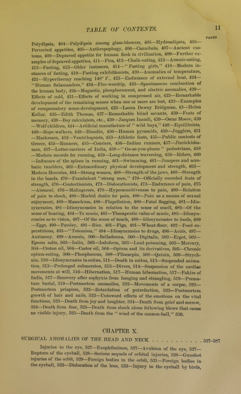 PAGES Polydipsia, 404—Polydipsia among glass-blowers, 405—Hydroadipsia, 405— Perverted appetites, 405—Anthropophagy, 406—Cannibals, 407—Ancient cus- toms, 409—Depraved appetite for human flesh in civilization, 409—Further ex- amples ofdepraved appetites, 411-Pica, 412-Chalk-eating, 412-Arsenic eating, 413—Fasting, 413—Older instances, 414-Fasting girls, 418—Modern in- stances of fasting, 419—Fasting exhibitionists, 420—Anomalies of temperature, 421--Hyperthermy reaching 148° F., 423—Endurance of external heat, 424— Human Salamanders, 424—Fire-worship, 425—Spontaneous combustion of the human body, 426—Magnetic, phosphorescent, and electric anomalies, 429— Effects of cold, 431—Eftects of working in compressed air, 433—Remarkable development of the remaining senses when one or more are lost, 432—Examples of compensatory sense-development, 433—Laura Dewey Bridgman, 43—Helen Kellar, 435—Edith Thomas, 437—Remarkable blind savants, 439—Feats of memory, 439—Boy calculators, etc., 439—Jacques Inaudi, 439—Oscar Moore, 439 —Wolf-children, 444—Artificial manufacture of  wild boys, 448—Equilibrists, 449_Rope-walkers, 449—Blondin, 450—Human pyramids, 450—Jugglers, 451 —Marksmen, 452—Ventriloquists, 453—Athletic feats, 455—Public contests of Greece, 455—Runners, 455—Couriers, 456—Indian runners, 457—Jinrickisha- men, 457—Letter-carriers of India, 458—Go-as-you-please pedestrians, 458 —Modern records for running, 459—Long-distance traversing, 459—Riders, 460 —Influence of the spleen in running, 461—Swimming, 461—Jumpers and acro- batic tumblers, 462—Extraordinary physical development and strength, 463— Modern Hercules, 464—Strong women, 468—Strength of the jaws, 468—Strength in the hands, 470—Fraudulent strong men, 470—Ofiicially recorded feats of strength, 470—Contortionists, 473—Dislocationists, 473—Endurance of pain, 475 —Aissaoui, 476—Malingerers, 478—Hyperseusitiveness to pain, 480—Relation of pain to shock, 480—Morbid desire for pain, 480—Pain as a means of sexual enjoyment, 480—Masochism, 480—Flagellation, 480—Fatal flogging, 481—Idio- syncrasies, 481—Idiosyncrasies in relation to the sense of smell, 482—Of the sense of hearing, 484—To music, 485—Therapeutic value of music, 485—Idiosyn- crasies as to vision, 487—Of the sense of touch, 488—Idiosyncrasies to foods, 489 —Eggs, 490—Parsley, 491—Rice, 491—Figs, 491—Wheat-flour, 492-Food su- perstitions, 493—Totemism, 494—Idiosyncrasies to drugs, 496—Acids, 497— Antimony, 499—Arsenic, 500—Belladonna, 500—Digitalis, 502—Ergot, 502— Epsom salts, 503—lodin, 503—Iodoform, 503—Lead-poisoning, 503—Mercury, 504—Croton oil, 504—Castor oil, 504—Opium and its derivatives, 505—Chronic opium-eating, 506—Phosphorous, 508—Pilocarpin, 508—Quiniu, 509—Strych- nin, 510—Idiosyncrasies in coitus, 511—Death in coitus, 513—Suspended anima- tion, 513—Prolonged submersion, 513—Divers, 514—Suspension of the cardiac movements at will, 516—Hibernation, 517—Human hibernation, 517—Fakirs of India, 517—Recovery after asphyxia from hanging and strangling, 519—Prema- ture burial, 519—Postmortem anomalies, 522—Movements of a corpse, 522— Postmortem priapism, 523—Retardation of putrefaction, 523—Postmortem growth of hair and nails, 523—Untoward effects of the emotions on the vital functions, 523—Death from joy and laughter. 524—Death from grief and sorrow, 524—Death from fear, 525—Death from shock alone following blows that cause no visible injury, 525—Death from the  wind of the cannon-ball, 526. CHAPTER X. SURGICAL ANOMALIES OF THE HEAD AND NECK Injuries to the eye, 527—Exophthalmos, 527—Avulsion of the eye, 527— Rupture of the eyeball, 528—Serious sequels of orbital injuries, 528—Gunshot injuries of the orbit, 529—Foreign bodies in the orbit, 531—Foreign bodies in the eyeball, 532—Dislocation of the lens, 533—Injury to the eyeball by birds,