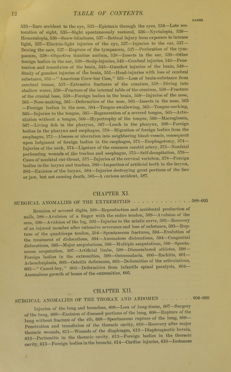 PAGES 533—Rare accident to the eye, 533—Epistaxis through the eyes, 534—Late res- toration of sight, 535—Sight spontaneously restored, 536—Nyctalopia, 536— Henieralopia, 536—Snow-blindness, 537—Eetinal injury from exposure to intense light, 537—Electric-light injuries of the eye, 537—Injuries to the ear, 537— Boxing the ears, 537—Rupture of the tympanum, 537—Perforation of the tym- panum, 538—Objective tinnitus aurium, 538—Insects in the ear, 539—Other foreign bodies iu the ear, 539—Scalp-injuries, 542—Cerebral injuries, 545—Pene- tration and transfixion of the brain, 545—Gunshot injuries of the brain, 549— Study of gunshot injuries of tlie brain, 551—Head-injuries with loss of cerebral substance, 551— American Crow-bar Case, 551—Loss of brain-substance from cerebral tumor, 557—Extensive fractures of the cranium, 558—Diving into shallow water, 559—Fracture of the internal table of the cranium, 559—Fracture of the cranial base, 559—Foreign bodies in the brain, 559—Injuries of the nose, 561—Nose-making, 561—Deformities of the nose, 563—Insects in the nose, 563 —Foreign bodies in the nose, 564—Tongue-swallowing, 565—Tongue-sucking, 565—Injuries to the tongue, 565—Regeneration of a severed tongue, 565—Artic- ulation without a tongue, 566—Hypertrophy of the tongue, 566—Macroglossia, 567—Living tish in the pharynx, 567—Leech in the pharynx, 569—Foreign bodies in the pharynx and esophagus, 570—Migration of foreign bodies from the esophagus, 571—Abscess or ulceration into neighboring blood-vessels, consequent upon lodgment of foreign bodies in the esophagus, 571—Esophagotomy, 574— Injuries of the neck, 574—Ligature of the common carotid artery, 575—Nonfatal perforating wounds of the trachea and esophagus, 575—Self-decapitation, 576— Cases of nonfatal cut-throat, 577—Injuries of the cervical vertebrae, 578—Foreign bodies in the larynx and trachea, 580—Impaction of artificial teeth in the larynx, 582—Excision of the larynx, 584—Injuries destroying great portions of the face or jaw, but not causing death, 585—A curious accident, 587. CHAPTER XI. SURGICAL ANOMALIES OF THE EXTREMITIES Reunion of severed digits, 588—Reproduction and accidental production of nails, 588—Avulsion of a finger with the entire tendon, 589—Avulsion of the arm, 590—Avulsion of the leg, 592—Injuries to the sciatic nerve, 592—Recovery of an injured member after extensive severance and loss of substance, 593—Rup- ture of the quadriceps tendon, 594-Spontaneous fractures, 594—Evolution of the treatment of dislocations, 594—Anomalous dislocations, 594-Congeuital dislocations, 595—Major amputations, 596—Multiple amputations, 596—Sponta- neous amputation. 597—Artificial limbs, 598—Dismembered athletes, 698- Forei<ni bodies in the extremities, 599—Osteomalacia, 600—Rachitis, 601— Achondroplasia, 602—Osteitis deformans, 603—Deformities of the articulations, 603— Camel-boy, 603—Deformities from infantile spinal paralysis, 604— Anomalous growth of bones of the extremities, 605. CHAPTER XII. SURGICAL ANOMALIES OF THE THORAX AND ABDOMEN • • 606-666 Injuries of the lung and bronchus, 606—Loss of lung-tissue, 607—Surgery of the lung, 608—Excision of diseased portions of the lung, 608-Rupture of the lung without fracture of the rib, 608-Spontaneous rupture of the lung, 609- Penetration and transfixion of the thoracic cavity, 610-Recovery after major thoracic wounds, 611-Wounds of the diaphragm, 612-Diaphragmatic hernia, 612-Peritonitis in the thoracic cavity, 613-Foreign bodies in the thoracic cavity 613-Foreign bodies in the bronchi, 614-Cardiac injuries, 616-Instances