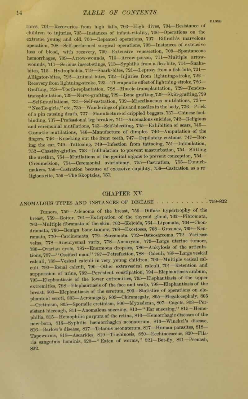 PAGES tures, 701—Recoveries from high falls, 703—High dives, 704—Resistance of children to injuries, 705—Instances of infant-vitality, 706—Operations on the extreme young and old, 706—Repeated operations, 707—Billroth's marvelous operation, 708—Self-performed surgical operations, 708—Instances of extensive loss of blood, with recovery, 709—Extensive venesection, 709—Spontaneous hemorrhages, 709—Arrow-wounds, 710—Arrow-poison, 711—Multiple arrow- wounds, 711—Serious insect-stings, 713—Syphilis from a flea-bite, 714—Snake- bites, 715—Hydrophobia, 719—Shark-bites, 721—Leprosy from a fish-bite, 721— Alligator-bites, 722—Animal-bites, 722—Injuries from lightning-stroke, 722— Recovery from lightning-stroke, 723—Therapeutic effect of lightning-stroke, 726— Grafting, 728—Tooth-replantation, 728—Muscle-transplantation, 729—Tendon- transplantation, 729—Nerve-grafting, 729—Bone-grafting, 729—Skin-grafting, 729 —Self-mutilations, 731—Self-castration, 732—Miscellaneous mutilations, 735— Needle-girls, etc.,735—Wanderings of pins and needles in the body, 736—Prick of a pin causing death, 737—Manulacture of crippled beggars, 737—Chinese foot- binding, 737—Professional leg-breaker, 741—Anomalous suicides, 742—Religious and ceremonial mutilations, 743—Self-bleeding, 745—Exhibition of scars, 745— Cosmetic mutilations, 746—Manufacture of dimples, 746—Amputation of the fingers, 746—Knocking out the front teeth, 747—Depilatory customs, 747—Bor- ing the ear, 749—Tattooing, 749—Infection from tattooing, 751—Infibulation, 752—Chastity-girdles, 753—Infibulation to prevent masturbation, 754-Slitting the urethra, 754—Mutilations of the genital organs to prevent conception, 754— Circumcision, 754—Ceremonial ovariotomy, 755—Castration, 755—Eunuch- makers, 756—Castration because of excessive cupidity, 756—Castration as a re- ligious rite, 756—The Skoptzies, 757. CHAPTER XV. ANOMALOUS TYPES AND INSTANCES OF DISEASE 759-822 Tumors, 759—Adenoma of the breast, 759—Diffuse hypertrophy of the breast, 759—Goiter, 761—Extirpation of the thyroid gland, 762—Fibromata, 762—Multiple fibromata of the skin, 762—Keloids, 764—Lipomata, 764—Chon- dromata, 766—Benign bone-tumors, 768—Exostoses, 768-Gros-nez, 769—Neu- romata, 770—Carcinomata, 772—Sarcomata, 772—Osteosarcoma, 772—Varicose veins, 778—Aneurysmal varix, 778—Aneurysm, 779—Large uterine tumors, 780—Ovarian cysts, 782—Enormous dropsies, 786—Ankylosis of the articula- tions, 787— Ossified man, 787—Petrefaction, 788—Calculi, 788—Large vesical calculi, 788—Vesical calculi in very young children, 790—Multiple vesical cal- culi, 790—Renal calculi, 790—Other extravesical calculi, 791—Retention and suppression of urine, 792—Persistent constipation, 794—Elephantiasis arabum, 795—Elephantiasis of the lower extremities, 795—Elephantiasis of the upper extremities, 798-Elephantiasis of the face and scalp, 798—Elephantiasis of the breast, 800—Elephantiasis of the scrotum, 800—Statistics of operations on ele- phantoid scroti, 803—Acromegaly, 803-Chiromegaly, 805-MegalocephaIy, 805 —Cretinism, 805-Sporadic cretinism, 806—Myxedema, 807—Cagots, 808—Per- sistent hiccough, 811-Anomalous sneezing, 813— Ear sneezing, 815-Herao- philia, 815—Hemophilic purpura of the retina, 816—Hemorrhagic diseases of the new-born, 816—Syphilis hsemorrhagica neonatorum, 816—Winckel's disease, 816—Barlow's disease, 817—Tetanus neonatorum, 817—Human parasites, 818— Tapeworms, 818—Ascarides, 819-Trichinosis, 820—Ecchinococcus, 820—Fila- ria sanguinis hominis, 820— Eaten of worms, 821-Bot-fly, 821—Peenash, 822.