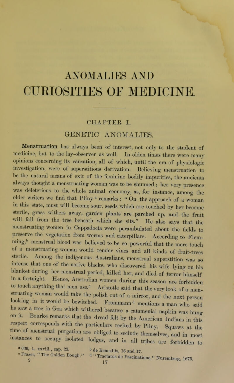 ANOMALIES AND CURIOSITIES OF MEDICINE. CHAPTER I. GEITETIC AISrOMALIES. Menstruation has always been of interest, not only to the student of medicine, but to the lay-observer as well. In olden times there were many opinions concerning its causation, all of which, until the era of physiologic investigation, were of superstitious derivation. Believing menstruation to be the natural means of exit of the feminine bodily impurities, the ancients always thought a menstruating woman was to be shunned ; her very presence was deleterious to the whole animal economy, as, for instance, among the older writers we find that Pliny ^ remarks :  On the approach of a woman in this state, must will become sour, seeds which are touched by her become sterile, grass withers away, garden plants are parched up, and the fruit will fall from the tree beneath which she sits. He also says that the menstruating women in Cappadocia were perambulated about the fields to preserve the vegetation from worms and caterpillars. According to Flem- ming,b menstrual blood was believed to be so powerful that the mere touch of a menstruating woman would render vines and all kinds of fruit-trees sterile. Among the indigenous Australians, menstrual superstition was so intense that one of the native blacks, who discovered his wife lying on his blanket during her menstrual period, killed her, and died of terror himself m a fortnight. Hence, Australian women during this season are forbidden to touch anythmg that men use.« Aristotle said that the very look of a men- struatmg woman would take the polish out of a mirror, and the next person lookmg m it would be bewitched. Frommann<^ mentions a man who said he saw a tree in Goa which withered because a catamenial napkin was hun^ on It. Bourke remarks that the dread felt by the American Indians in this respect corresponds witli the particulars recited bv Pliny. Squaws at the time of menstrual purgation are obliged to seclude' themselves, and in most instances to occupy isolated lodges, and in all tribes are forbidden to a 636, L. xxviii., cap. 23. b de Eemediis, 16 and 17 eFrazer, The Golden Bough. <iTrac^tatus de Fascinatione,''Nurembe^ 1675.