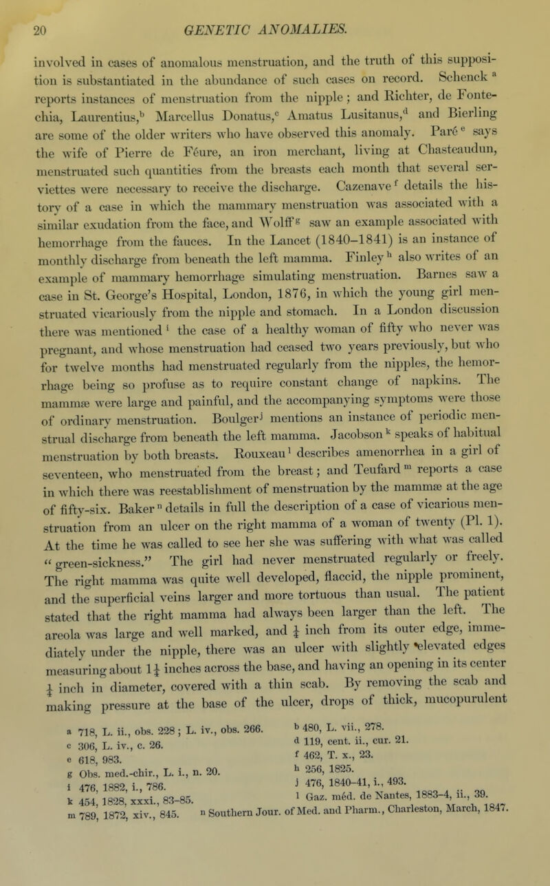 involved in cases of anomalous menstruation, and the truth of this supposi- tion is substantiated in the abundance of such cases on record. Schenck reports instances of menstruation from the nipple; and Richter, de Fonte- chia, Laurentius,^ Marcellus Donatus,^ Amatus Lusitanus/^ and Bierling are some of the older writers who have observed this anomaly. Par6 ^ says the wife of Pierre de F^ure, an iron merchant, living at Chasteaudun, menstruated such quantities from the breasts each month that several ser- viettes were necessary to receive the discharge. Cazenave ^ details the his- tory of a case in which the mammary menstruation was associated with a similar exudation from the face, and Wolifs saw an example associated with hemorrhage from the fauces. In the Lancet (1840-1841) is an instance of monthly discharge from beneath the left mamma. Finley also writes of an example of mammary hemorrhage simulating menstruation. Barnes saw a case in St. George's Hospital, London, 1876, in which the young girl men- struated vicariously from the nipple and stomach. In a London discussion there was mentioned' the case of a healthy woman of fifty who never ^vas pregnant, and whose menstruation had ceased two years previously, but who for twelve months had menstruated regularly from the nipples, the hemor- rhage being so profuse as to require constant change of napkins. The mammae were large and painful, and the accompanying symptoms were those of ordinary menstruation. BoulgerJ mentions an instance of periodic men- strual discharge from beneath the left mamma. Jacobson^ speaks of habitual menstruation by both breasts. Rouxeau^ describes amenorrhea in a girl of seventeen, who menstruated from the breast; and Teufard - reports a case in which there was reestablishment of menstruation by the mammae at the age of fifty-six. Baker ° details in full the description of a case of vicarious men- struation from an ulcer on the right mamma of a woman of twenty (PI. 1). At the time he was called to see her she was suffering with what was called green-sickness. The girl had never menstruated regularly or freely. The right mamma was quite well developed, flaccid, the nipple prominent, and the superficial veins larger and more tortuous than usual. The patient stated that the right mamma had always been larger than the left. The areola was large and well marked, and \ inch from its outer edge, imme- diately under the nipple, there was an ulcer with slightly •elevated edges measuring about 1^ inches across the base, and having an opening in its center 1 inch in diameter, covered with a thin scab. By removing the scab and making pressure at the base of the ulcer, drops of thick, mucopurulent a 718, L. ii., obs. 228 ; L. iv., obs. 266. »> 480, L. vii., 278. c 306, L. iv., c. 26. ^ 119, cent, ii., cur. 21. e 618, 983. ^ g Obs. raed.-chir., L. i., n. 20. ^ 256, 1825. 1 AIR 1SR2 i 786 j 476, 1840-41,1., 493. m 789, 1872, xiv., 845. ° Southern Jour, of Med. and Pharm., Charleston, March, 1847.