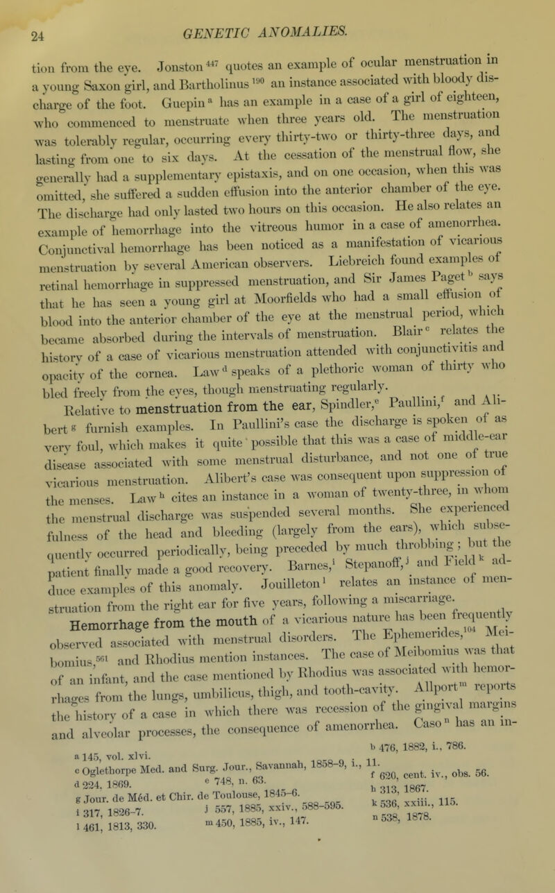 tion from the eye. Jouston quotes an example of ocular menstruation in a young Saxon girl, and Bartholiuus ™ an instance associated witii bloody dis- charge of the foot. Guepin « has an example in a case of a girl of eighteen, who commenced to menstruate when three years old. The menstruation was tolerably regular, occurring every thirty-two or thirty-three days, and lasting from one to six days. At the cessation of the menstrual flow, she generally had a supplementary epistaxis, and on one occasion, when this was omitted she suifered a sudden effusion into the anterior chamber of the eye. The discliarge had only lasted two hours on this occasion. He also relates an example of hemorrhage into the vitreous humor in a case of amenorrhea. Conjunctival hemorrhage has been noticed as a manifestation of vicarious menstruation by several American observers. Liebreich found examples ot retinal hemorrhage m suppressed menstruation, and Sir James Paget says that he has seen a young girl at Moorfields who Imd a small effusioii o blood into the anterior chamber of the eye at the menstrual period, which became absorbed during the intervals of menstruation. Blair« relates the historv of a case of vicarious menstruation attended with conjunctivitis and opacitv of the cornea. Law>' speaks of a plethoric woman of thirty who bled freely from the eyes, though menstruating regularly. Relative to menstruation from the ear, Spindler,' PauUini,' and Al- bert t furnish examples. In PauUini's case the discharge is spoken of a.s very foul, which makes it quite' possible that this was a case of middle-ear dis4se associated with some menstrual disturbance, and not one of true vicarious menstruation. Alibert's case was consequent upon suppression of the menses. Law^ cites an instance in a woman of twenty-three, in whom the menstrual discharge was suspended several months. She experienced fulness of the head and bleeding (largely fi^m «ars) which subse- quentlv occurred periodically, being preceded by much throbb-ng; 1 nvt the patieni fiuallv macle a good recovery. Barnes,' Stepanoff,._ and Fielc^ ad- duce examples of this anomaly. JouiUeton' relates an instance of men- struation from the right ear for five years, following a miscarriage Hemorrhage from the mouth of a vicarious nature has been frequently observed associated with menstrual disorders. The Ephemer,des,'« Mei- bomCs,- and Rhodius mention instances. The case of Meiboiui™ that of an infant, and the case mentioned by Rhodius was associated with hemor- rhages from the lungs, umbilicus, thigh, and tooth-cavity Allport^ rei^^rts the historv of a case in which there was recession of the gingival margins Ind alveolar processes, the consequence of amenorrhea. Caso has an in- b 476, 1882, i., 786. a 145, vol. xlvi. io-q o • 11 0 Oglethorpe Med. and Surg^ Jour., Savannah, 18.8-9, x., 11. d 224. 1869. e 748, n. 63. b-^T^ 1867 g Jour, de M6d. et Chir. de Toulouse, 184o-6. 313, IHbT. 1 317, 1826-7. .i 557, 1885, xxiv., 588-595. ^536 .xui., 1 461 1813, 330. m4.50, 1885, iv., 147. -538, 18.8.