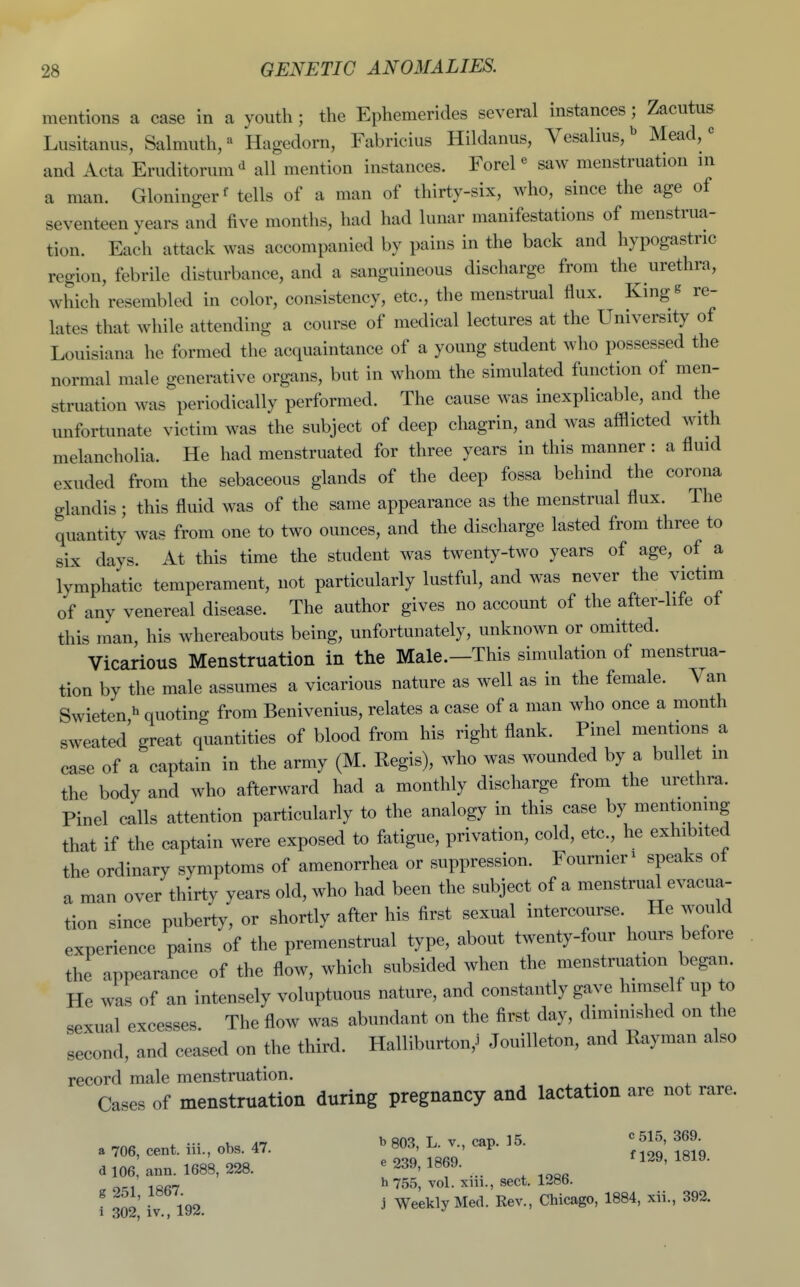 mentions a case in a youth ; the Ephemerides several instances; Zacutus Lusitanus, Salmuth, Hagedorn, Fabricius Hildanus, Vesalius/ Mead,« and Acta Eruditorum-i all mention instances. Forel <^ saw menstruation in a man. Gloninger' tells of a man of thirty-six, who, since the age of seventeen years and five months, had had lunar manifestations of menstrua- tion. Each attack was accompanied by pains in the back and hypogastric region, febrile disturbance, and a sanguineous discharge from the urethra, which resembled in color, consistency, etc., the menstrual flux. King^ re- lates that while attending a course of medical lectures at the University of Louisiana he formed the acquaintance of a young student who possessed the normal male generative organs, but in whom the simulated function of men- struation was periodically performed. The cause was inexplicable, and the unfortunate victim was the subject of deep chagrin, and was afflicted with melancholia. He had menstruated for three years in this manner : a fluid exuded from the sebaceous glands of the deep fossa behind the corona glandis ; this fluid was of the same appearance as the menstrual flux. The quantity was from one to two ounces, and the discharge lasted from three to six days. At this time the student was twenty-two years of age, of a lymphatic temperament, not particularly lustful, and was never the victim of any venereal disease. The author gives no account of the after-life of this man, his whereabouts being, unfortunately, unknown or omitted. Vicarious Menstruation in the Male.—This simulation of menstrua- tion by the male assumes a vicarious nature as well as in the female. Van Swieten ^ quoting from Benivenius, relates a case of a man who once a month sweated great quantities of blood from his right flank. Pinel mentions a case of a captain in the army (M. Regis), who was wounded by a bullet m the body and who afterward had a monthly discharge from the urethra. Pinel calls attention particularly to the analogy in this case by mentioning that if the captain were exposed to fatigue, privation, cold, etc., he exhibited the ordinary symptoms of amenorrhea or suppression. Fournier^ speaks of a man over thirty years old, who had been the subject of a menstrual evacua- tion since puberty, or shortly after his first sexual intercourse. He would experience pains of the premenstrual type, about twenty-four hours before the appearance of the flow, which subsided when the menstruation began. He was of an intensely voluptuous nature, and constantly gave himself up to sexual excesses. The flow was abundant on the first day, diminished on the second, and ceased on the third. Halliburton,^ Jouilleton, and Rayman also record male menstruation. Cases of menstruation during pregnancy and lactation are not rare. a 706, cent, iii., obs. 47. ^ 803, K v cap. 15. « 515, 369. d 106 ann. 1688, 228. ^ 239, 1869. ^129, 1819. „ ot;i i«R7 ^ 755, vol. xiii., sect. 1286. i 302 iv 192. j We^^ly ^^^^