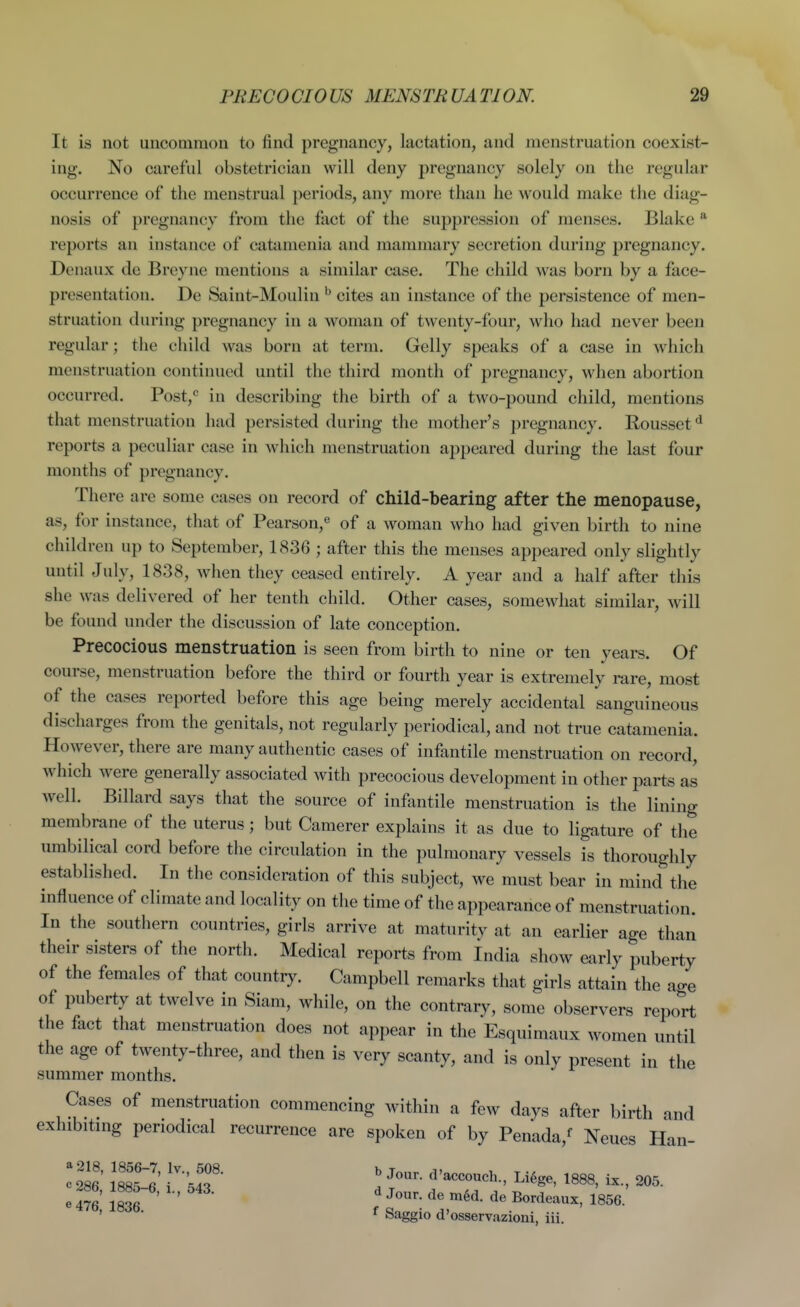 It is not uncommon to find pregnancy, lactation, and menstruation coexist- ing. No careful obstetrician will deny pregnancy solely on the regular occurrence of the menstrual periods, any more than he would make the diag- nosis of pregnancy from the fact of the suppression of menses. Blake * reports an instance of catamenia and mammary secretion during pregnancy. Denaux de Breyne mentions a similar case. The child was born by a face- presentation. De Saint-Moulin ^ cites an instance of the persistence of men- struation during pregnancy in a woman of twenty-four, who had never been regular; the child was born at term. Gelly speaks of a case in which menstruation continued until the third month of pregnancy, when abortion occurred. Post,^ in describing the birth of a two-pound child, mentions that menstruation had persisted during the mother's pregnancy. Rousset * reports a peculiar case in which menstruation appeared during the last four months of pregnancy. There are some cases on record of child-bearing after the menopause, as, for instance, that of Pearson,^ of a woman who had given birth to nine children up to September, 1836 ; after this the menses appeared only slightly until July, 1838, when they ceased entirely. A year and a half after this she was delivered of her tenth child. Other cases, somewhat similar, will be found under the discussion of late conception. Precocious menstruation is seen from birth to nine or ten years. Of course, menstruation before the third or fourth year is extremely rare, most of the cases reported before this age being merely accidental sanguineous discharges from the genitals, not regularly periodical, and not true catamenia. However, there are many authentic cases of infantile menstruation on record, which were generally associated with precocious development in other parts as well. Billard says that the source of infantile menstruation is the lining membrane of the uterus; but Camerer explains it as due to ligature of the umbilical cord before the circulation in the pulmonary vessels is thoroughly established. In the consideration of this subject, we must bear in mind the influence of climate and locality on the time of the appearance of menstruation. In the southern countries, girls arrive at maturity at an earlier age than their sisters of the north. Medical reports from India show early puberty of the females of that country. Campbell remarks that girls attain the age of puberty at twelve in Siam, while, on the contrary, some observers report the fact that menstruation does not appear in the Esquimaux women until the age of twenty-three, and then is very scanty, and is only present in the summer months. Cases of menstruation commencing within a few days after birth and exhibitnig periodical recurrence are spoken of by Penada,^ Neues Han- e 4?6 1836 ' ^^^^ Bordeaux, 1856. ' Saggio d'osservazioni, iii.