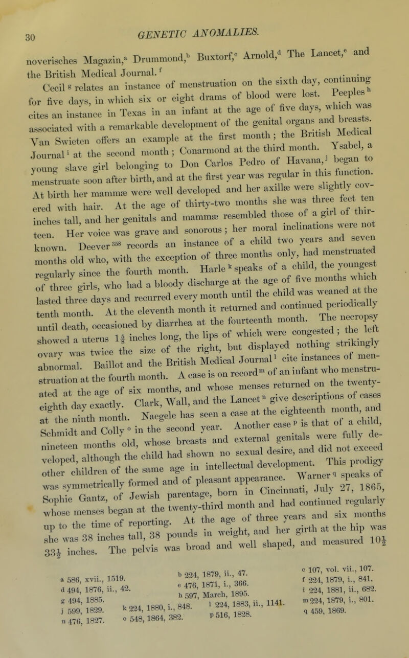 noverisches Magazii^ Drummond,^ Buxtorf,c Arnold,^ The Lancet,e .^d the British MedicalJournal. f .^^fimimcr Cecil ^ relates an instance of menstruation on the sixth day, con mu ng for five davs, in which six or eight drams of blood >vere lost. Peeples tes In in;ta;.cc in Texas in an infant at the age of five ^^r^^ ^^'^^ associated .ith a remarkable development of the -g-^ff  Van Swieten offers an example at the first mond,; he Br^-h  Journal' at the second month ; Conarmond at the third month. Ysabel a ; ; slave girl belonging to Don Carlos Pedro of f^:>^^:^ menstruate so^n after birth, and at the first year was regular m th s function, l UTher mamm. were well developed and her axilla, -re ^^'S'^^f fred with hair. At the age of thirty-two months she was three feet ten Zles tall and her genitals and mamma, resembled those of a g.rl of th.r- te i H r voice Js grave and sonorous ; her moral inclinafons were not Inown Deever- records an instance of a child two years and seven mSs olX with the exception of three ^f-;''y^Z::^ remlarlv since the fourth month. Harle >■ speaks of a child, the youngest of t e g rls, who had a bloody discharge at the age of five months which +.,nPP thp size of the right, but displayed nothmg striKingiy ovary was f^J^^^;;^;,;,, j|,aical Journal' cite instances of men- abnormal. Baillot and tne D .^^^^^^ a ed at the age ot s , descriptions of cases whose menses began at he twenty ^.^ „p to the time of -Port-g- ^^^^^ J g;,,, ,t the hip was ?3;rchr rbroad andU shaped, and measured lOi bood 1R7q ii 47 ' 107, vol. vii., 107. a 586, xvii., 1519. ^ 224, 18.9, n., 47. ^ ^^^^ g 494, 1885. . o.f ' 1 44 1883 ii 1141. -224, 1879, i., 801. j 599, 1829. ^ 224, 1880, i., 848. ^ 224 1883 a., ^ ^^^^ n 476 1827. o 548,1864, 382. P 516, 1828.