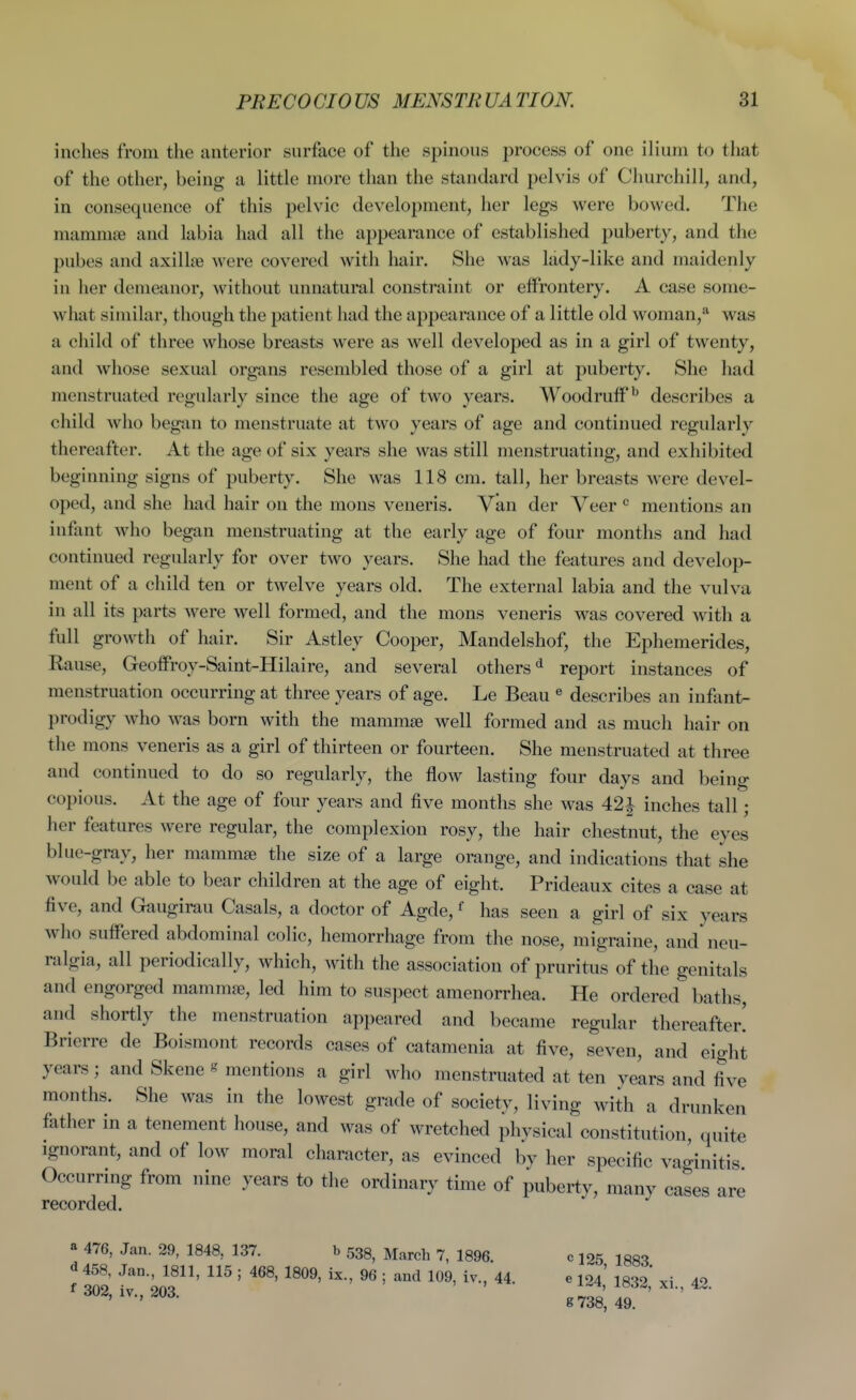 inches from the anterior surface of the spinous process of one ilium to that of the other, being a little more than the standard pelvis of Churchill, and, in consequence of this pelvic development, her legs were bowed. The mammae and labia had all the appearance of established puberty, and the pubes and axillae were covered with hair. She was lady-like and maidenly in her demeanor, without unnatural constraint or effrontery. A case some- what similar, though the patient had the appearance of a little old woman,*^ was a child of three whose breasts were as well developed as in a girl of twenty, and whose sexual organs resembled those of a girl at puberty. She had menstruated regularly since the age of two years. WoodrutF*^ describes a child who began to menstruate at two years of age and continued regularly thereafter. At the age of six years she was still menstruating, and exhibited beginning signs of puberty. She was 118 cm. tall, her breasts were devel- oped, and she had hair on the mons veneris. Van der Veer ^ mentions an infant who began menstruating at the early age of four months and had continued regularly for over two years. She had the features and develop- ment of a child ten or twelve years old. The external labia and the vulva in all its parts were well formed, and the mons veneris was covered with a full growth of hair. Sir Astley Cooper, Mandelshof, the Ephemerides, Rause, Geolfroy-Saint-Hilaire, and several others'^ report instances of menstruation occurring at three years of age. Le Beau « describes an infant- prodigy who was born with the mammae well formed and as much hair on the mons veneris as a girl of thirteen or fourteen. She menstruated at three and continued to do so regularly, the flow lasting four days and being copious. At the age of four years and five months she was 421 inches tall; her features were regular, the complexion rosy, the hair chestnut, the eyes blue-gray, her mammae the size of a large orange, and indications that she would be able to bear children at the age of eight. Prideaux cites a case at five, and Gaugirau Casals, a doctor of Agde, ^ has seen a girl of six years who suffered abdominal colic, hemorrhage from the nose, migraine, and neu- ralgia, all periodically, which, with the association of pruritus of the genitals and engorged mammae, led him to suspect amenorrhea. He ordered baths, and shortly the menstruation appeared and became regular thereafter! Brierre de Boismont records cases of catamenia at five, seven, and eight years; and Skene « mentions a girl who menstruated at ten years and five months. She was in the lowest grade of society, living with a drunken father in a tenement house, and was of wretched physical constitution, quite Ignorant, and of low moral character, as evinced by her specific vaginitis Occurring from nine years t« the ordinary time of puberty, many cases are recorded. «^ 476, Jan. 29, 1848, 137. b 533, March 7, 1896. c 125 d 458, Jan., 1811, 115 ; 468, 1809, ix., 96 ; and 109, iv., 44. e 104' iggo' xi 42 f 302, iv., 203. g738 49 ■