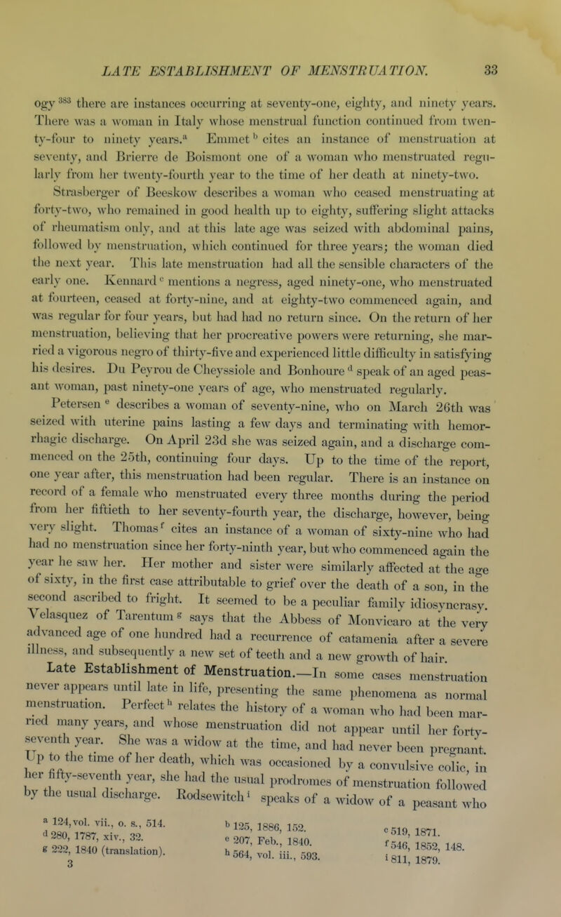 383 there are instances occurring at seventy-one, eighty, and ninety years. There was a woman in Italy whose menstrual function continued from twen- ty-four to ninety years.'' Ennnet ^ cites an instance of menstruation at seventy, and Brierre de Boismont one of a woman who menstruated regu- larly from her twenty-fourth year to the time of her death at ninety-two. Strasberger of Beeskow describes a woman who ceased menstruating at forty-two, who remained in good health up to eighty, suffering slight attacks of rheumatism only, and at this late age was seized with abdominal pains, followed by menstruation, which continued for three years; the woman died the next year. This late menstruation had all the sensible characters of the early one. Kennard ^ mentions a negress, aged ninety-one, who menstruated at fourteen, ceased at forty-nine, and at eighty-two commenced again, and was regular for four years, but had had no return since. On the return of her menstruation, believing that her procreative powers were returning, she mar- ried a vigorous negro of thirty-five and experienced little difficulty in satisfying his desires. Du Peyrou de Cheyssiole and Bonhoure speak of an aged peas- ant Avoman, past ninety-one years of age, who menstruated regularly. Petersen ^ describes a woman of seventy-nine, who on March 26th was seized with uterine pains lasting a few days and terminating with hemor- rhagic discharge. On April 23d she was seized again, and a discharge com- menced on the 25th, continuing four days. Up to the time of the report, one year after, this menstruation had been regular. There is an instance on record of a female who menstruated every three months during the period from her fiftieth to her seventy-fourth year, the discharge, however, being very slight. Thomas cites an instance of a woman of sixty-nine who had had no menstruation since her forty-ninth year, but who commenced again the year he saw her. Her mother and sister were similarly affected at the age of sixty, in the first case attributable to grief over the death of a sou, in the second ascribed to fright. It seemed to be a peculiar family idiosyncrasy Velasquez of Tarentum s says that the Abbess of Monvicaro at the very advanced age of one hundred had a recurrence of catamenia after a severe illness, and subsequently a new set of teeth and a new groA^i:h of hair Late Establishment of Menstruation.-In some cases menstruation never appears until late in life, presenting the same phenomena as normal menstruation. Perfect'' relates the history of a woman who had been mar- ried many years, and whose menstruation did not appear until her fortv- seventh year. She was a widow at the time, and had never been pregnant. Up to the time of her death, which was occasioned by a convulsive co!ic in her fifty-seventh year, she had the usual prodromes of menstruation followed by the usual discharge. Rodsewitchi speaks of a widow of a peasant who a 124,vol. vii, o. s., 514. b 125, 1886, 152. c519 ir^i d 280, 1787, xiv., 32. e 207 Feb 1840 f r! ' . 22^ 1840 (t^nslation). . f^^, ^r^%,^ [^^J- ^^52, 148.