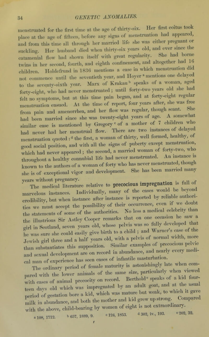 menstruated for the first time at the age of thirty-six. Her first coitus took pUice at the age of fifteen, before any signs of menstruation had appeared, and from this time all through her married life she was either pregnant or suckling. Her husband died when thirty-six years old, and ever smce the catamenial flow had shown itself with great regularity. She had borne twins in her second, fourth, and eighth confinement, and altogether had lb children Holdefrund in 1836 mentions a case in which menstruation did not commence until the seventieth year, and Hoyer - mentions one delayed to the sev^ntv-sixth year. Marx of Krakau^ speaks of a woman, aged forty-eio-ht, wlio had never menstruated ; until forty-two years old she had felt no symptoms, but at this time pain began, and at forty-eight regular menstruation ensued. At the time of report, four years after, she was free from pain and amenorrhea, and her flow was regular, though scant, bhe had been married since she was twenty-eight years of age. A somewhat similar case is mentioned by Gregory« of a mother of 7 children who had never had her menstrual flow. There are two instances of delayed menstruation quoted the first, a woman of thirty, well formed, healthy, of good social position, and with all the signs of puberty except menstruation, which had never appeared; the second, a married woman of forty-two, who throughout a healthy connubial life had never menstruated. An instance is known to the authors of a woman of forty who has never menstruated, though she is of exceptional vigor and development. She has been married many years without pregnancy. ^- • ^ ii The medical literature relative to precocious impregnation is full of marvelous instances. Individually, many of the cases would be beyond credibility, but when instance after instance is reported by reliable authori- ties we must accept the possibility of their occurrence, even if we doubt the statements of some of the authorities. No less a medical celebrity than the illustrious Sir Astley Cooper remarks that on one occasion he saw a girl in Scotland, seven years old, whose pelvis was so fully developed that he was sure she could easily give birth to a child ; and Warner s case of the Jewish girl three and a half years old, with a pelvis of normal .adth, more than substantiates this supposition. Similar examples of precocious pelvic and sexual development are on record in abundance, and nearly every medi- cal man of experience has seen cases of infantile masturbation. The ordinary period of female maturity is astonishingly late when com- pared with the lower animals of the same size, particularly when viewed w'th cases of animal precocity on record. Bertholde .peaks of a kid four- Ten davs old which was impregnated by an adult goat ..id at he usual period of gestation bore a kid, which was mature but weak, to which it gav Tilk in abundance, and both the mother and kid grew up strong Compared with the above, child-bearing by women of eight is not extraordinary. a 108, 1712. ^ 657, 1889, 9. c 124, 1853. ^ 302, iv., 193. e .02, 32.