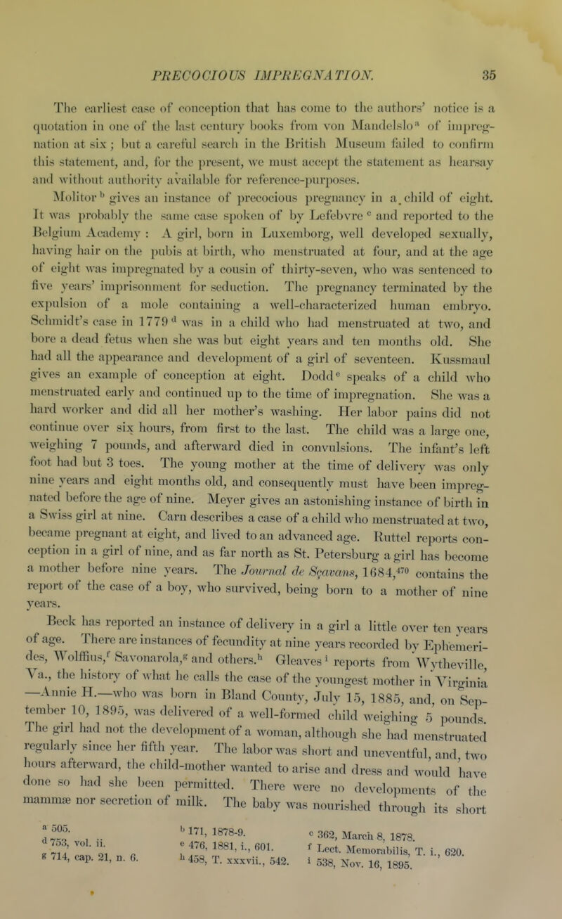 The earliest case of conception that has come to the authors' noti(!e is a quotation in one of the last century books from von Mandelslo'' of im})rej!;- nation at six; but a careful search in the British Museum failed to confirm this statement, and, for the present, Ave must accept the statement as hearsay and without authority available for reference-purposes. Molitor*' gives an instance of precocious pregnancy in a^ child of eight. It was probably the same case spoken of by Lefebvre ° and reported to the Belgium Academy : A. girl, born in Luxemborg, well developed sexually, having hair on the pubis at birth, who menstruated at four, and at the age of eight was impregnated by a cousin of thirty-seven, who was sentenced to five years' imprisonment for seduction. The pregnancy terminated by the expulsion of a mole containing a well-characterized human embryo. Schmidt's case in 1779was in a child who had menstruated at two, and bore a dead fetus when she was but eiglit years and ten months old. She had all the appearance and development of a girl of seventeen. Kussmaul gives an example of conception at eight. Dodd^ speaks of a child who menstruated early and continued up to the time of impregnation. She was a hard worker and did all her mother's washing. Her labor pains did not continue over six hours, from first to the last. The child was a large one, weighing 7 pounds, and afterward died in convulsions. The infant's left foot had but 3 toes. The young mother at the time of delivery was only nine years and eight months old, and consequently must have been impreg- nated before the age of nine. Meyer gives an astonishing instance of birth in a Swiss girl at nine. Carn describes a case of a child who menstruated at two, became pregnant at eight, and lived to an advanced age. Ruttel reports con- ception in a girl of nine, and as far north as St. Petersburg a girl has become a mother before nine years. The Journal de Sgavans, 1684,-i7o contains the report of the case of a boy, who survived, being born to a mother of nine years. Beck has reported an instance of delivery in a girl a little over ten years of age. There are instances of fecundity at nine years recorded by Ephemeri- dcs, Wolffius,'' Savonarola,^ and others.^ Gleaves ' reports from'Wythevillo Va., the history of what he calls the case of the youngest mother in Vircri„ia —Annie H.—who was born in Bland County, July 15, 1885, and, on Sep- tember 10, 1895, was delivered of a well-formed child weighing 5 pounds The girl had not the development of a woman, although she had menstruated regularly since her fifth year. The labor was short and uneventful and two hours afterward, the child-mother wanted to arise and dress and would have done so had she been permitted. There were no developments of the mammae nor secretion of milk. The baby was nourished through its short l!^^ , .. 1878-9. c 362, March 8, 1878. g /14, cap. 21, n. 6. h 459, t. xxxvii., 542. i 538, Nov 16 1895