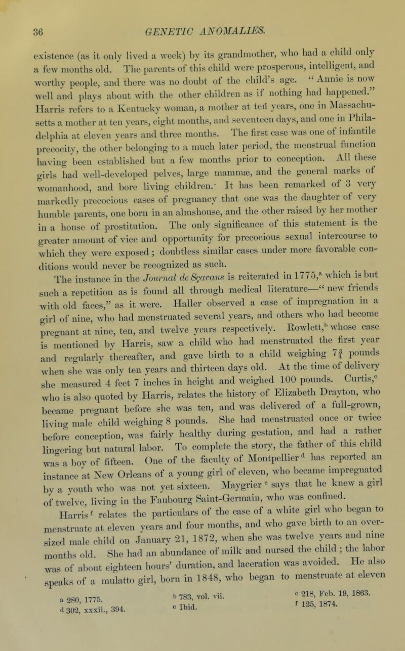 existence (as it only lived a week) by its grandmother, who had a child only a few months old. ' The parents of this child were prosperous, intelligent, and worthy people, and there was no doubt of the child's age. Annie is now well and plays about with the other children as if nothing had happened. Harris refers to a Kentucky woman, a mother at teii years, one in Massachu- setts a mother at ten years, eight months, and seventeen days, and one in Phila- delphia at eleven years and three months. The first case was one of infantile precocity, the other belonging to a much later period, the menstrual function having been established but a few months prior to conception. All these girls had well-developed pelves, large mammse, and the general marks of womanhood, and bore living children. It has been remarked of 3 very markedlv precocious cases of pregnancy that one was the daughter of very humble parents, one born in an almshouse, and the other raised by her mother in a house of prostitution. The only significance of this statement is the greater amount of vice and opportunity for precocious sexual intercourse to which they were exposed; doubtless similar cases under more favorable con- ditions would never be recognized as such. The instance in the Journal deSgavans is reiterated in 1775,^ which is but such a repetition as is found all through medical literature— new friends with old faces, as it were. Haller observed a case of impregnation in a girl of nine, who had menstruated several years, and others who had become pregnant at nine, ten, and twelve years respectively. Rowlett,^ whose case is mentioned by Harris, saw a child who had menstruated the first year and regularly thereafter, and gave birth to a child weighing 7| pounds when she was only ten years and thirteen days old. At the time of delivery she measured 4 feet 7 inches in height and weighed 100 pounds. Curtis,^ who is also quoted by Harris, relates the history of Elizabeth Drayton, who became pregnant before she was ten, and was delivered of a full-grown, livino- male child weighing 8 pounds. She had menstruated once or twice before conception, was fairly healthy during gestation, and had a rather lingering but natural labor. To complete the story, the father of this chdd was a bov of fifteen. One of the faculty of Montpellier^ has reported an instance at New Orleans of a young girl of eleven, who became impregnated by a youth who was not yet sixteen. Maygrier« says that he knew a girl of twelve living in the Faubourg Saint-Germain, who was confined. Harris' relates the particulars of the case of a white girl who began to menstruate at eleven years and four months, and who gave birth to an over- sized male child on January 21, 1872, when she was twelve years and nme months old She had an abundance of milk and nursed the child ; the labor was of about eighteen hours' duration, and laceration was avoided. He also speaks of a mulatto girl, born in 1848, who began to menstruate at eleven , 2,0 1775 ^ 783, vol. vii. ^ 218, Feb. 19, 1863. a 280, 17/5 . f 125, 1874. d 302, xxxu., 394. ^ ^Di^-