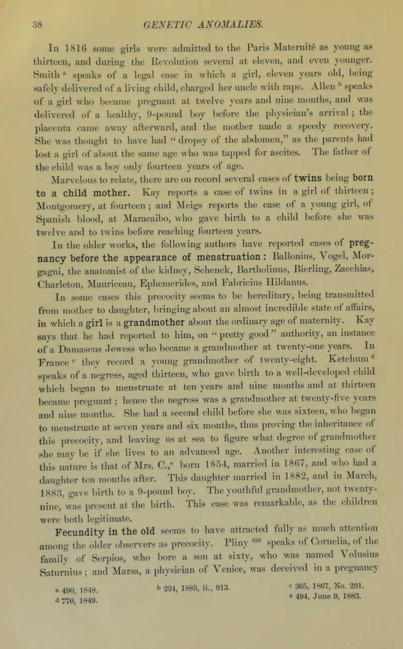 In 1816 some girls were admitted to the Paris Maternite as young as thirteen, and during the Revohition several at eleven, and even younger. Smith speaks of a legal case in which a girl, eleven years old, being safely delivered of a living child, charged her uncle with rape. Allen ^ speaks of a girl who became pregnant at twelve years and nine months, and was delivered of a healthy, 9-pound boy before the physician's arrival; the placenta came away afterward, and the mother made a speedy recovery. She was thought to have had  dropsy of the abdomen, as the parents had lost a girl of about the same age who was tapped for ascites. The father of the child was a boy only fourteen years of age. Marvelous to relate, there are on record several cases of twins being born to a child mother. Kay reports a case of twins in a girl of thirteen; Montgomery, at fourteen; and Meigs reports the case of a young girl, of Spanish blood, at Maracaibo, ^vho gave birth to a child before she was twelve and to twins before reaching fourteen years. In the older works, the following authors have reported cases of preg- nancy before the appearance of menstruation: Ballonius, Vogel, Mor- gagni, the anatomist of the kidney, Schenck, Bartholinus, Bierling, Zacchias, Charleton, Mauriceau, Ephemerides, and Fabricius Hildanus. In some cases this precocity seems to be hereditary, being transmitted from mother to daughter, bringing about an almost incredible state of affairs, in which a girl is a grandmother about the ordinary age of maternity. Kay says that he had reported to him, on  pretty good authority, an instance of a Damascus Jewess who became a grandmother at twenty-one years. In France « they record a young grandmother of twenty-eight. Ketchum<^ speaks of a negress, aged thirteen, who gave birth to a well-developed child which began to menstruate at ten years and nine months and at thirteen became pregnant; hence the negress was a grandmother at twenty-five years and nine months. She had a second child before she was sixteen, Avho began to menstruate at seven years and six months, thus proving the inheritance of this precocity, and leaving us at sea to figure what degree of grandmother she may be if she lives to an advanced age. Another interesting case of this nature is that of Mrs. C.,« born 1854, married in 1867, and who had a daughter ten months after. This daughter married in 1882, and in INIarch, 1883, gave birth to a 9-pound boy. The youthful grandmother, not twenty- nine, \vas present at the birth. This case was remarkable, as the children were both legitimate. Fecundity in the old seems to have attracted fully as much attention among the older observers as precocity. Pliny speaks of Cornelia, of the family of Serpios, who bore a son at sixty, who was named Volusius Saturnius; and Marsa, a physician of Venice, was deceived in a pregnancy a 490 1848 ^ 224, 1885, ii., 913. ^ 365, 1867, No. 291. d 770,' 1849.' ' 494, June 9, 1883.