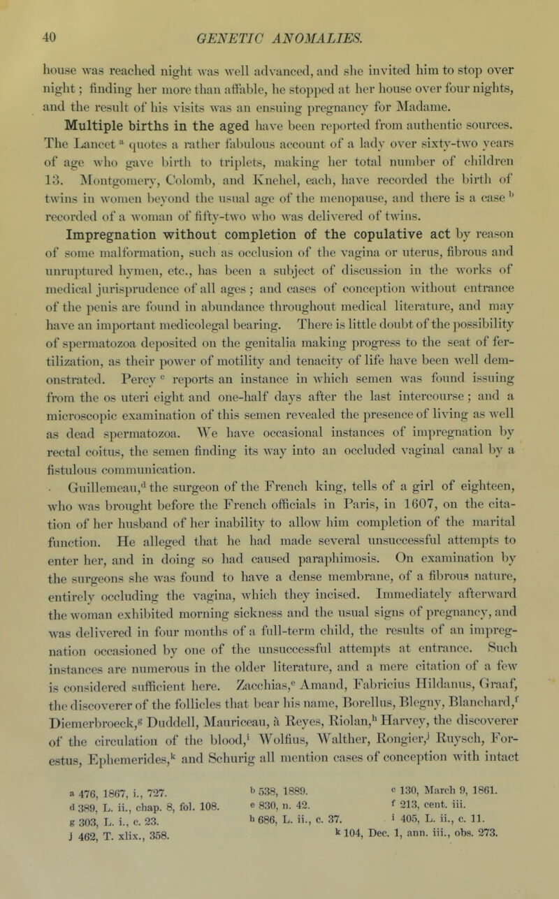 house was readied night was well advanced, and she invited him to stop over night; finding her more than affable, he stopped at her house over four nights, and the result of his visits was an ensuing pregnancy for Madame. Multiple births in the aged have been reported from authentic sources. The Lancet c^uotes a rather fabulous account of a lady over sixty-two years of age who gave birtli to triplets, making her total number of children 13. INIontgomery, Colomb, and Knehel, each, have recorded the birth of twins in women beyond the usual age of the menopause, and there is a case ^ recorded of a woman of fifty-two who was delivered of twins. Impregnation without completion of the copulative act by reason of some malformation, such as occlusion of the vagina or uterus, fibrous and unruptured hymen, etc., has been a subject of discussion in the works of medical jurisprudence of all ages; and cases of conception without entrance of the penis are found in abundance throughout medical literature, and may have an important medicolegal bearing. There is little doubt of the possibility of spermatozoa deposited on the genitalia making progress to the seat of fer- tilization, as their power of motility and tenacity of life have been well dem- onstrated. Percy ^ reports an instance in which semen was found issuing from the os uteri eight and one-half days after the last intercourse ; and a microscopic examination of this semen revealed the presence of living as well as dead spermatozoa. We have occasional instances of impregnation by rectal coitus, the semen finding its way into an occluded vaginal canal by a fistulous communication. • Guillemeau,«i the surgeon of the French king, tells of a girl of eighteen, who was brought before the French officials in Paris, in 1607, on the cita- tion of her husband of her inability to allow him completion of the marital function. He alleged that he had made several unsuccessful attempts to enter her, and in doing so had caused paraphimosis. On examination by the surgeons she was found to have a dense membrane, of a fibrous nature, entirely occluding the vagina, which they incised. Immediately afterward the woman exhibited morning sickness and the usual signs of pregnancy, and was delivered in four months of a full-term child, the results of an impreg- nation occasioned by one of the unsuccessful attempts at entrance. Such instances are numerous in the older literature, and a mere citation of a few is considered sufficient here. Zacchias,*^ Amand, Fabricius Hildanus, Graaf, the discoverer of the follicles that bear his name, Borellus, Blegny, Blanchard,^ Diemerbroeck,« Duddell, Mauriccau, i\ Reyes, Riolan,'^ Harvey, the discoverer of the circulation of the blood,» Wolfius, Walther, Rongier,' Ruysch, For- estus, Ephemerides,^ and Schurig all mention cases of conception with intact a 476, 1867, i., 727. d 389, L. ii., chap. 8, fol. 108. g 303, L. i., c. 23. j 462, T. xlix., 358. b 538, 1889. e 830, n. 42. h686, L. ii., c. 37. kl04. c 130, March 9, 1861. f 213, cent. iii. i 405, L. ii., c. 11. Dec. 1, ann. iii., obs. 273.