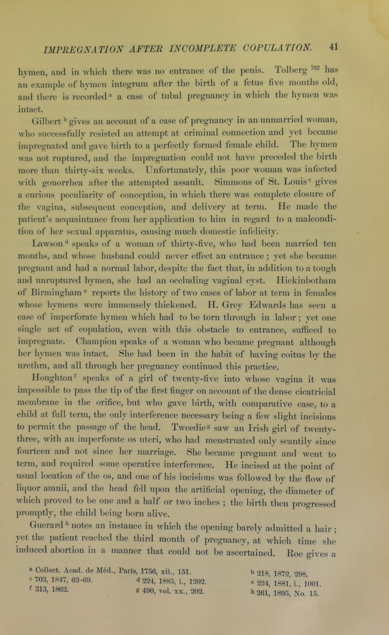 hymen, and in which there was no entrance of the penis. Tolberg has an example of hymen integrum after tlie birtli of a fetus five months old, and there is recorded a case of tubal pregnancy in which the hymen was intact. Gilbert ^ gives an account of a case of pregnancy in an unmarried woman, who successfully resisted an attempt at criminal connection and yet became impregnated and gave birth to a perfectly formed female child. The hymen was not ruptured, and the impregnation could not have preceded the birth more than thirty-six weeks. Unfortunately, this poor woman was infected with gonorrhea after the attempted assault. Sinmions of St. Louis'' gives a curious peculiarity of conception, in which there was complete closure of the vagina, subsequent conception, and delivery at term. He made the patient's acquaintance from her application to him in regard to a malcondi- tion of her sexual apparatus, causing much domestic infelicity. Lawson ^ speaks of a woman of thirty-five, who had been married ten months, and whose husband could never effect an entrance ; yet she became pregnant and had a normal labor, desj)ite the fact that, in addition to a tough and unruptured hymen, she had an occluding vaginal cyst. Hickinbothani of Birmingham ® reports the history of two cases of labor at term in females whose hymens were immensely thickened. H. Grey Edwards has seen a case of imperforate hymen which had to be torn through in labor; yet one single act of copulation, even with this obstacle to entrance, sufficed to impregnate. Champion speaks of a woman who became pregnant although her hymen was intact. She had been in the habit of having coitus by the urethra, and all through her pregnancy continued this practice. Houghton speaks of a girl of twenty-five into whose vagina it was impossible to pass tlie tip of the first finger on account of the dense cicatricial membrane in the orifice, but who gave birth, with comparative ease, to a child at full term, the only interference necessary being a few slight incisions to permit the passage of the head. Tweedies saw an Irish girl of twenty- three, with an imperforate os uteri, who had menstruated only scantily since fourteen and not since her marriage. She became pregnant and went to term, and required some operative interference. He incised at the point of usual location of the os, and one of his incisions was followed by the flow of liquor amnii, and the head fell u])on the artificial opening, the diameter of which proved to be one and a half or two inches ; the birth then progressed promptly, the child being born alive. Guerard ^ notes an instance in which the opening barely admitted a hair; yet the patient reached the third month of pregnancy, at which time she induced abortion in a manner that could not be ascertained. Roe gives a a Collect. Acad, de M6d., Paris, 1756, xii., 151. b ojg 187'> 298 c 703, 1847, 62-69. d 224, 1885, i, 1202. e 224^ 188l', i., 1001. 313, 1862. g 490, vol. xx., 202. h 261, 1895, No. 15.