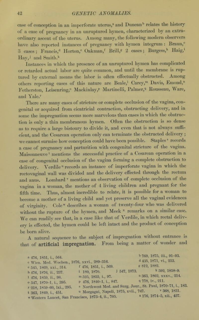 case of conception in an imperforate uterus,'* and Duncan'' relates the history of a case of pregnancy in an unruptured hymen, characterized by an extra- ordinary ascent of tlie uterus. Among many, the following modern observers have also reported instances of pregnancy with hymen integrum : Braun,^ 3 cases; Francis,'' Horton,*' Oakman,^ Brill,^ 2 cases; Burgess,'^ Haig,^ Hay,j and Smith.'' Instances in which the presence of an unruptured hymen has complicated or retarded actual labor are quite common, and until the membrane is rup- tured by external means the labor is often effectually obstructed. Among others reporting cases of this nature are Beale,' Carey,' Davis, Emond, Fethcrston, Leisenring, Mackinlay,!' Martinelli, Palmer,^ Eousseau, Ware, and Yale. There are many cases of stricture or complete occlusion of the vagina, con- genital or acquired from cicatricial contraction, obstructing delivery, and in some the impregnation seems more marvelous than cases in which the obstruc- tion is only a thin membranous hymen. Often the obstruction is so dense as to require a large bistoury to divide it, and even that is not always suffi- cient, and the Cesarean operation only can terminate the obstructed delivery ; we cannot surmise how conception could have been possible. Staples ^ records a case of pregnancy and parturition with congenital stricture of the vagina. Maisonneuve * mentions the successful practice of a Cesarean operation in a case of congenital occlusion of the vagina forming a complete obstruction to delivery. Yerdile  records an instance of imperforate vagina in which the rectovaginal wall was divided and the delivery effected through the rectum and anus. Lombard  mentions an observation of complete occlusion of the vagina in a woman, the mother of 4 living children and pregnant for the fifth time. Thus, almost incredible to relate, it is possible for a woman to become a mother of a living child and yet preserve all the vaginal evidences of virginity. Cole'describes a woman of twenty-four who was delivered without the rupture of the hymen, and Meek remarks on a similar case. We can readily see that, in a case like that of Yerdile, in which rectal deliv- ery is effected, the hymen could be left intact and the product of conception be born alive. A natural sequence to the subject of impregnation without entrance is that of artificial impregnation. From being a matter of wonder and a 476, 1851, i., 564. b 769, 1875, iii, 91-93. c Wien. Med. Wochen., 1876, xxvi., 289-316. ^ 435, 1871, vi., 253. e 545, 1869, xxi., 314. f 476, 1851, i., 569. 8 812, 1882. b 476 1876, ii., 237. i 180, 1870. j 547, 1873. k 592, 1858-9. 1 476,' I859', ii., 98. 525, 1855, i., 97. » 363, 1862, xxxv., 214. o 547, 1870-1, 1., 395. P 476, 1840-1, i., 847. q 778, iv., 211. r 218 1859-60, Ixi., 295, » Northwest Med. and Snrg. Jonr., St. Paul, 1870-71, 1., 183. t 363 1849 i., 451.  Morgagui, Napoli, 1875, xvii., 747. ^ 368, 1831. w Western Lancet, San Francisco, 1873-4, ii., 705. ^ 176, 1874-5, xii,, 457.