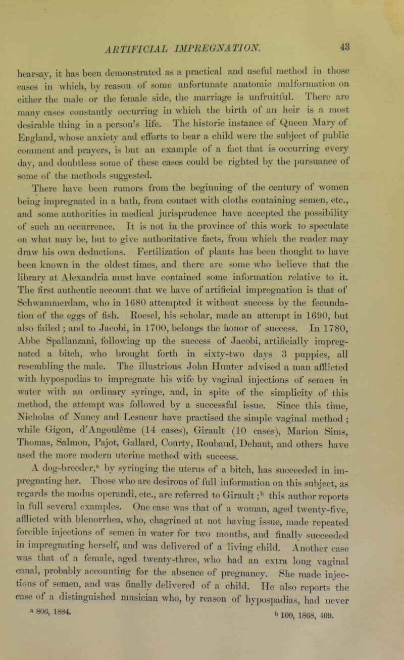 ARTIFICIAL IMPREGNATION. hearsay, it has been demonstrated as a practical and useful metliod in those cases in which, by reason of some unfortunate anatomic malformation on either the male or the female side, the marriage is unfruitful. Tliere are many cases constantly occurring in which the birth of an heir is a most desirable thing in a person's life. The historic instance of Queen Mary of England, whose anxiety and efforts to bear a child were the subject of public comment and prayers, is but an example of a fact that is occurring every day, and doubtless some of these cases could be righted by the pursuance of some of the methods suggested. There have been rumors from the beginning of the century of women being impregnated in a bath, from contact with cloths containing semen, etc., and some authorities in medical jurisprudence have accepted the possibility of such an occurrence. It is not in the province of this work to speculate on what may be, but to give authoritative facts, from which the reader may draw his own deductions. Fertilization of plants has been thought to have been known in the oldest times, and there are some who believe that the librarv at Alexandria must have contained some information relative to it. The first authentic account that we have of artificial impregnation is that of Schwammerdam, who in 1680 attempted it without success by the fecunda- tion of the eggs of fish. Roesel, his scholar, made an attempt in 1690, but also failed ; and to Jacobi, in 1700, belongs the honor of success. In 1780, Abbe Spallanzani, following up the success of Jacobi, artificially impreg- nated a bitch, who brought forth in sixty-two days 3 puppies, all resembling the male. The illustrious John Hunter advised a man afflicted with hypospadias to impregnate his wife by vaginal injections of semen in water with an ordinary syringe, and, in spite of the simplicity of this method, the attempt was followed by a successful issue. Since this time, Nicholas of Nancy and Lesueur have practised tlie simple vaginal method ; while Gigon, d'Angoul^me (14 cases), Girault (10 cases), Marion Sims, Thomas, Salmon, Pajot, Gallard, Courty, Roubaud, Dehaut, and others have used the more modern uterine method with success. A dog-breeder,* by syringing the uterus of a bitch, has succeeded in im- pregnating her. Those who are desirous of full information on this subject, as regards the modus operandi, etc., are referred to Girault ]^ this author reports in full several examples. One case was that of a woman, aged twenty-five, afflicted with blenorrhea, who, chagrined at not having issue, made repeated forcible injections of semen in water for two months, and finally succeeded in impregnating herself, and was delivered of a living child. Another case was that of a female, aged twenty-three, who had an extra long vaginal canal, probably accounting for the absence of pregnancy. She made injec- tions of semen, and was finally delivered of a child. He also reports the case of a distinguished musician who, by reason of hypospadias, had never * 1^34. b 100, 1868, 409.