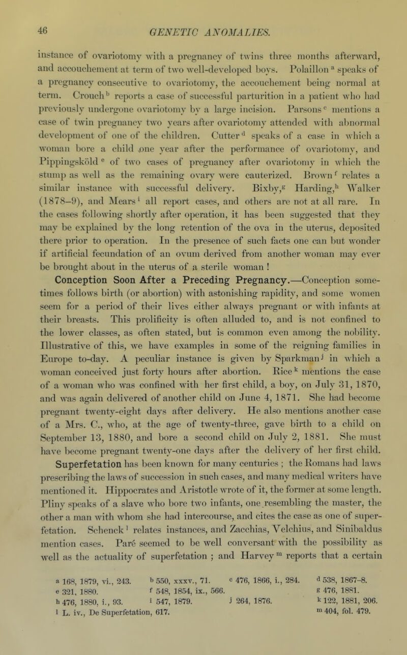 instance of ovariotomy with a pregnancy of twins three months afterward, and accouchement at term of two well-developed boys. Polaillon * speaks of a pregnancy consecutive to ovariotomy, the accouchement being normal at term. Crouch^ reports a case of successful parturition in a patient who had previously undergone ovariotomy by a large incision. Parsons ^ mentions a case of twin pregnancy two years after ovariotomy attended with abnormal development of one of the children. Cutter^' speaks of a case in which a woman bore a child ,one year after the performance of ovariotomy, and Pippingsk(')ld ® of two cases of pregnancy after ovariotomy in which the stump as well as the remaining ovary were cauterized. Brown ^ relates a similar instance with successful delivery. Bixby,*'' Harding,^ Walker (1878—9), and Mears^ all report cases, and others are not at all rare. In the cases following shortly after operation, it has been suggested that they may be explained by the long retention of the ova in the uterus, deposited there prior to operation. In the presence of such facts one can but wonder if artificial fecundation of an ovum derived from another woman may ever be brought about in the uterus of a sterile woman ! Conception Soon After a Preceding Pregnancy.—Conception some- times follows birth (or abortion) with astonishing rapidity, and some women seem for a period of their lives either always pregnant or with infants at their breasts. This prolificity is often alluded to, and is not confined to the lower classes, as often stated, but is common even among the nobility. Illustrative of this, we have examples in some of the reigning families in Europe to-day. A peculiar instance is given by SparkmanJ in which a Avoman conceived just forty hours after abortion. Rice ^ mentions the case of a woman who was confined with her first child, a boy, on July 31, 1870, and was again delivered of another child on June 4, 1871. She had become pregnant twenty-eight days after delivery. He also mentions another case of a Mrs. C, who, at the age of twenty-three, gave birth to a child on September 13, 1880, and bore a second child on July 2, 1881. She must have become pregnant twenty-one days after the delivery of her first child. Superf etation has been known for many centuries ; the Romans had laws prescribing the laws of succession in such cases, and many medical Avriters have mentioned it. Hippocrates and Aristotle wrote of it, the former at some length. Pliny speaks of a slave who bore two infants, one .resembling the master, the other a man with whom she had intercourse, and cites the case as one of super- fetation. Schenck ^ relates instances, and Zacchias, Yelchius, and Sinibaldus mention cases. Pare seemed to be well conversant with the possibility as well as the actuality of superfetation ; and Harvey reports that a certain a 168, 1879, vi., 243. b 550, xxxv., 71. c 476, 1866, i., 284. d 538, 1867-8. e 321, 1880. f 548, 1854, ix., 566. g 476, 1881. h 476, 1880, i., 93. i 547, 1879. J 264, 1876. k 122, 1881, 206. 1 L. iv., De Superfetation, 617. ^404, fol. 479.