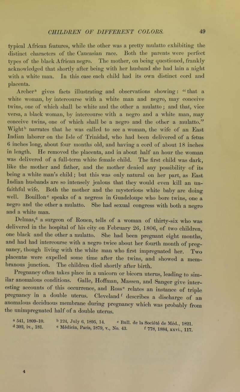 typical African features, while the other was a pretty mulatto exhibiting the distinct characters of the Caucasian race. Both the parents were j)erfect types of the black African negro. The mother, on being questioned, frankly acknowledged that shortly after being with her husband she had lain a night with a white man. In this case each child had its own distinct cord and placenta. Archergives facts illustrating and observations showing: that a white woman, by intercourse with a white man and negro, may conceive twins, one of which shall be white and the other a mulatto; and that, vice versa, a black woman, by intercourse with a negro and a white man, may conceive twins, one of which shall be a negro and the other a mulatto. Wight'* narrates that he was called to see a woman, the wife of an East Indian laborer on the Isle of Trinidad, who had been delivered of a fetus 6 inches long, about four months old, and having a cord of about 18 inches in length. He removed the placenta, and in about half an hour the woman was delivered of a full-term white female child. The first child was dark, like the mother and father, and the mother denied any possibility of its being a white man's child; but this was only natural on her part, as East Indian husbands are so intensely jealous that they would even kill an un- faithful wife. Both the mother and the mysterious white baby are doing well. Bouillon^ speaks of a negress in Guadeloupe who bore twins, one a negro and the other a mulatto. She had sexual congress with both a negro and a white man. Delmas,^ a surgeon of Rouen, tells of a woman of thirty-six who was delivered in the hospital of his city on February 26, 1806, of two children, one black and the other a mulatto. She had been pregnant eight months, and had had intercourse with a negro twice about her fourth month of preg- nancy, though living with the white man who first impregnated her. Two placentae were expelled some time after the twins, and showed a mem- branous junction. The children died shortly after birth. Pregnancy often takes place in a unicorn or bicorn uterus, leading to sim- ilar anomalous conditions. Galle, Hoffman, Massen, and Sanger give inter- esting accounts of this occurrence, and Ross^ relates an instance of triple pregnancy in a double uterus. Cleveland ^ describes a discharge of an anomalous deciduous membrane during pregnancy which was probably from the unimpregnated half of a double uterus. a 541, 1809-10. bi24, July 6, 1895, 14. « Bull, de la Soci6t6 de M6d 1821 d 302, iv., 181. e M6dicin, Paris, 1879, v., No. 43. f 778, 1884, xxvi., 117. 4