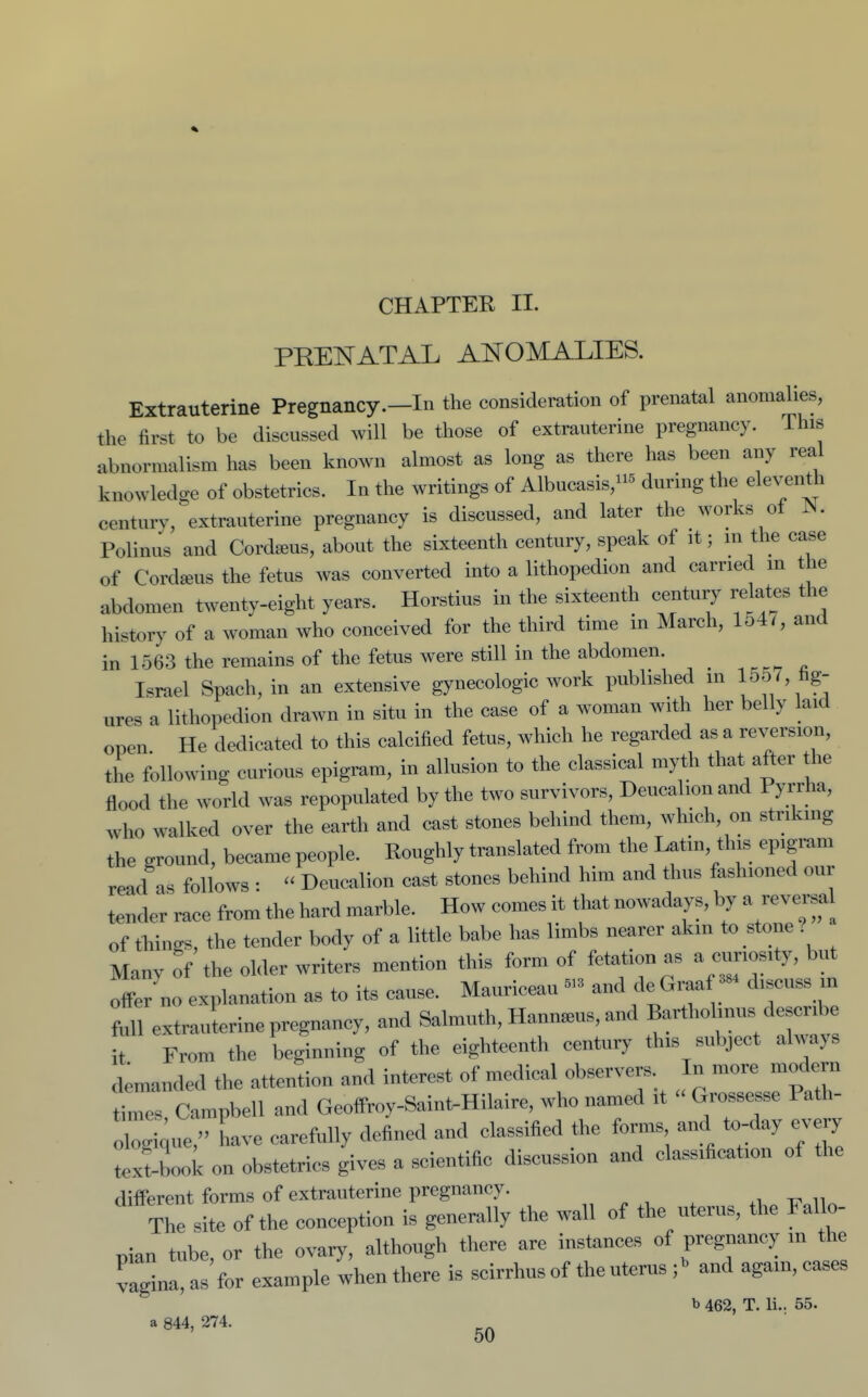 PEENATAL ANOMALIES. Extrauterine Pregnancy.—In the consideration of prenatal anomalies, the first to be discussed will be those of extrauterine pregnancy. This abnormalism has been known almost as long as there has been any real knowledge of obstetrics. In the writings of Albnoasis,' during the eleventh century, extrauterine pregnancy is discussed, and later the works oi JN. Polinus and Cordseus, about tlie sixteenth century, speak of it; m the case of Cordseus the fetus was converted into a lithopedion and earned m the abdomen twenty-eight years. Horstius in the sixteenth century relates the history of a woman who conceived for the third time in March, 154 <, and in 1563 the remains of the fetus were still in the abdomen. Israel Spach, in an extensive gynecologic work published in 1557, hg- ures a lithopedion drawn in situ in the case of a woman with her belly laid open He dedicated to this calcified fetus, which he regarded as a reversion, the following curious epigram, in allusion to the classical myth that after the flood the world was repopulated by the two survivors, Deuca lonand Pyrrha, who walked over the earth and cast stones behind them, which, on striking the ground, became people. Roughly translated from the Latin, this epigram read as follows :  Deucalion cast stones behind him and thus fashioned our tender race from the hard marble. How comes it that nowadays, by a reversal of tilings, the tender body of a little babe has limbs nearer akin to stone? Many of the older writers mention this form of fetation as a curiosity, but offer no explanation as to its cause. Mauriceau - and de Graaf - discuss m full extrauterine pregnancy, and Salmuth, Hann>eus, and Bartholinus describe t From the beginning of the eighteenth century this subject always demanded the attention and interest of medical observers In more modern timet Campbell and Geoffroy-Saint-Hilaire, who named it Grossesse Path- rgi;ue, have carefully defined and classified the forms and to-day every textbook on obstetrics gives a scientific discussion and classification of the different forms of extrauterine pregnancy. „ t, „ The site of the conception is generally the wall of the uterus, the Fallo- pian tube, or the ovary, although there are instances of pregnancy m the vagina, as for example when there is scirrhus of the uterus - and again, cases b 462, T. li.. 55. a 844, 274.