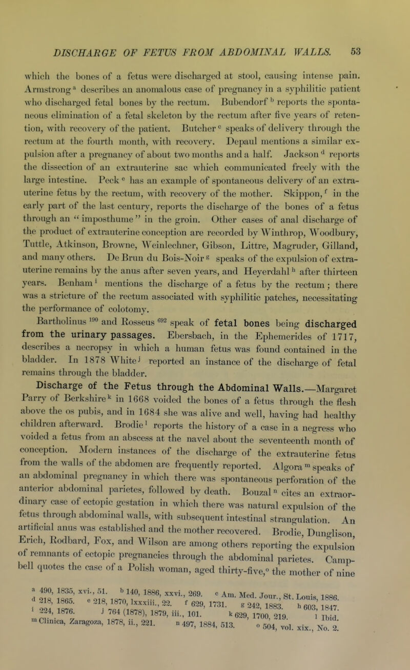 which the bones of a fetus were discharged at stool, causing intense pain. Armstrongdescribes an anomalous case of pregnancy in a syphilitic patient who discharged fetal bones by the rectum. Bubendorf ^ reports the sponta- neous elimination of a fetal skeleton by the rectum after five years of reten- tion, with recovery of the patient. Butcher speaks of delivery through the rectum at the fourth month, with recovery. Depaul mentions a similar ex- pulsion after a pregnancy of about two months and a half. Jackson *^ reports the dissection of an extrauterine sac which communicated freely with the large intestine. Peck ® has an example of spontaneous delivery of an extra- uterine fetus by the rectum, with recovery of the mother. Skippon, ^ in the early part of the last century, reports the discharge of the bones of a fetus through an  imposthume  in the groin. Other cases of anal discharge of the product of extrauterine conception are recorded by Wintlirop, Woodbury, Tuttle, Atkinson, Browne, Weinlechner, Gibson, Littre, Magruder, Gilland, and many others. De Brun du Bois-Noir s speaks of the expulsion of extra- uterine remains by the anus after seven years, and Heyerdahl ^ after thirteen years. Benham * mentions the discharge of a fetus by the rectum; there was a stricture of the rectum associated with syphilitic patches, necessitating the performance of colotomy. Bartholinus and Kosseus gpeak of fetal bones being discharged from the urinary passages. Ebersbach, in the Ephemerides of 1717, describes a necropsy in which a human fetus was found contained in the bladder. In 1878 White J reported an instance of the discharge of fetal remains through the bladder. Discharge of the Fetus through the Abdominal Walls.—Margaret Parry of Berkshire ^ in 1668 voided the bones of a fetus through the flesh above the os pubis, and in 1684 she was alive and well, having had healthy children afterward. Brodie^ reports the history of a case in a negress who voided a fetus from an abscess at the navel about the seventeenth month of conception. Modern instances of the discharge of the extrauterine fetus from the walls of the abdomen are frequently reported. Algora speaks of an abdominal pregnancy in which there was spontaneous perforation of the anterior abdominal parietes, followed by death. Bouzal ^ cites an extraor- dinary case of ectopic gestation in which there was natural expulsion of the fetus through abdominal walls, with subsequent intestinal strangulation. An artificial anus was established and the mother recovered. Brodie Dunglison Erich, Rodbard, Fox, and Wilson are among others reporting the expulsion of remnants of ectopic pregnancies through the abdominal parietes Camp- bell quotes the case of a Polish woman, aged thirty-five,'' the mother of nine a 490, 1835, xvi., 51. b 140, I886, xxvi., 269. c Am. Med. Jour St Lonis 1886 d 218, 1865. e 218, 1870, Ixxxiii., 22. f 629, 1731. g 242 1883 ^ 847 ^ 224, 1876. J 764 (1878), 1879, iii., 101. k 629 1700 219 l' Ibt 'nClinica, Zaragoza, 1878, ii., 221. 0497, 1884, 513. ' 0 si 'ol xix No 2