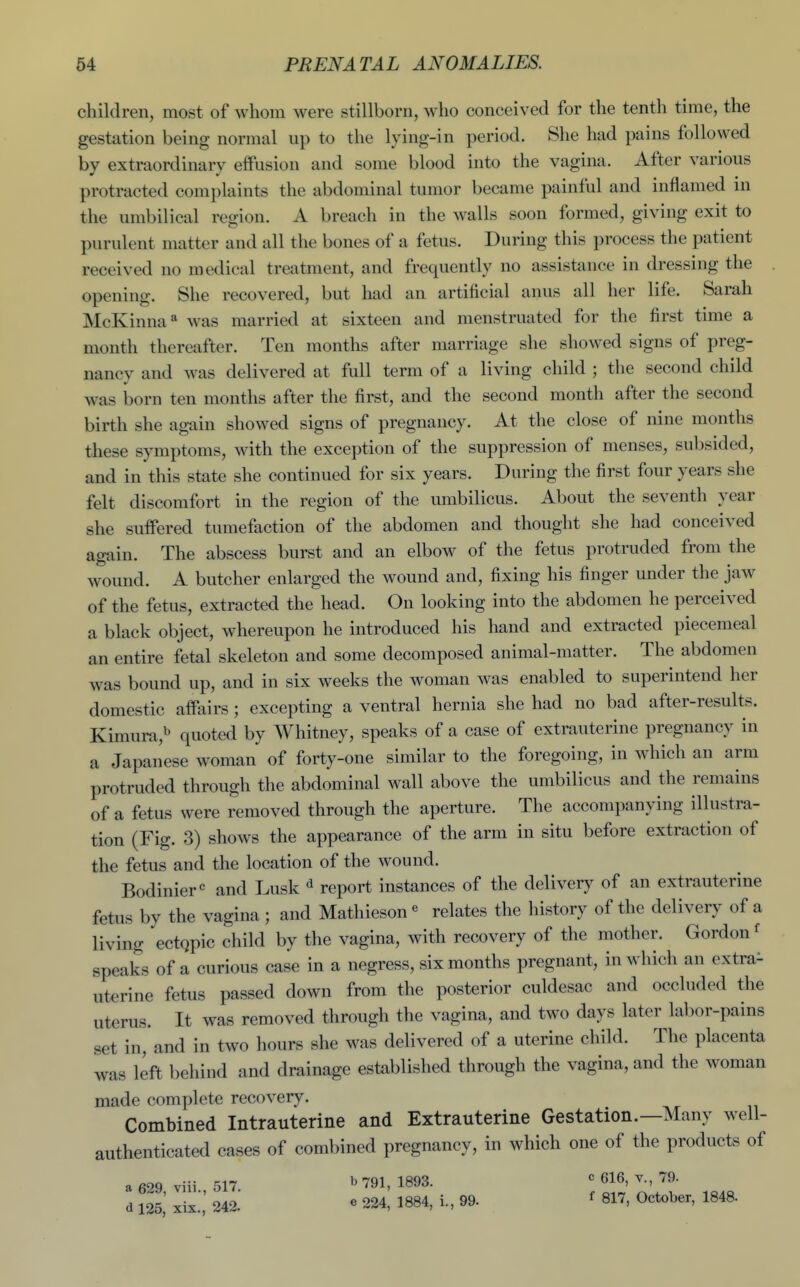 children, most of whom were stillborn, who conceived for the tenth time, the gestation being normal up to the lying-in period. She had pains followed by extraordinary effusion and some blood into the vagina. After various protracted complaints the abdominal tumor became painful and inflamed in the umbilical region. A breach in the walls soon formed, giving exit to purulent matter and all the bones of a fetus. During this process the patient received no medical treatment, and frequently no assistance in dressing the opening. She recovered, but had an artificial anus all her life. Sarah McKinna* was married at sixteen and menstruated for the first time a month thereafter. Ten months after marriage she showed signs of preg- nancy and was delivered at full term of a living child ; the second child was born ten months after the first, and the second month after the second birth she again showed signs of pregnancy. At the close of nine months these symptoms, with the exception of the suppression of menses, subsided, and in this state she continued for six years. During the first four years she felt discomfort in the region of the umbilicus. About the seventh year she suffered tumefaction of the abdomen and thought she had conceived again. The abscess burst and an elbow of the fetus protruded from the wound. A butcher enlarged the wound and, fixing his finger under the jaw of the fetus, extracted the head. On looking into the abdomen he perceived a black object, whereupon he introduced his hand and extracted piecemeal an entire fetal skeleton and some decomposed animal-matter. The abdomen was bound up, and in six weeks the woman was enabled to superintend her domestic affairs ; excepting a ventral hernia she had no bad after-results. Kimura,^ quoted by Whitney, speaks of a case of extrauterine pregnancy in a Japanese woman of forty-one similar to the foregoing, in which an arm protruded through the abdominal wall above the umbilicus and the remains of a fetus were removed through the aperture. The accompanying illustra- tion (Fig. 3) shows the appearance of the arm in situ before extraction of the fetus and the location of the wound. Bodinier^ and Lusk ^ report instances of the delivery of an extrauterine fetus by the vagina ; and Mathieson« relates the history of the delivery of a living ectQpic child by the vagina, with recovery of the mother. Gordon' speaks of a curious case in a negress, six months pregnant, in which an extra- uterine fetus passed down from the posterior culdesac and occluded the uterus. It was removed through the vagina, and two days later labor-pains set in, and in two hours she was delivered of a uterine child. The placenta was left behind and drainage established through the vagina, and the woman made complete recovery. Combined Intrauterine and Extrauterine Gestation.—Many well- authenticated cases of combined pregnancy, in which one of the products of a 629 viii 517. b 791, 1893. c 616, v., 79. d 125,' xix.',' 242. « 224, 1884, i., 99. ^ 817, October, 1848.