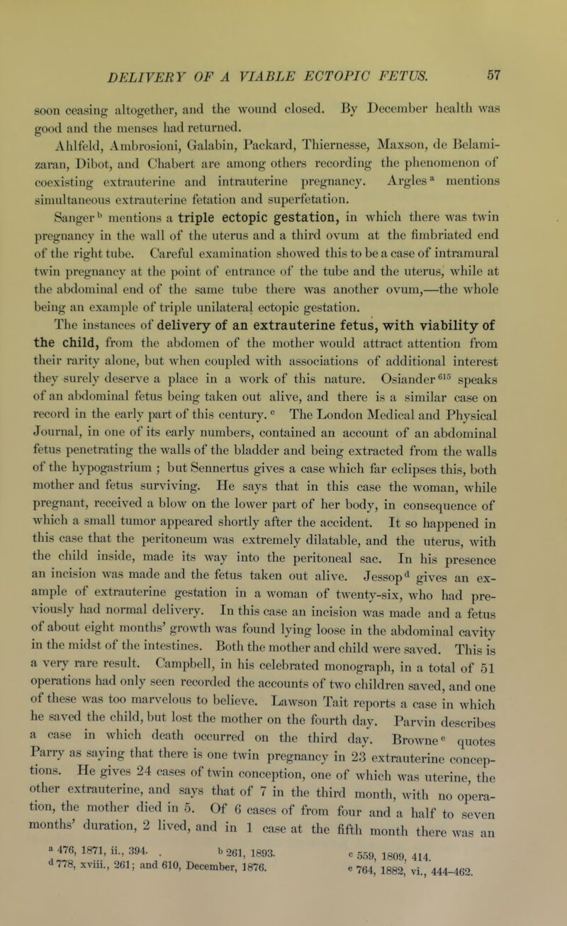 soon ceasing altogether, and the wound closed. By December health was good and the menses had returned. Alilfeld, Ambrosioni, Galabin, Packard, Thiernesse, Maxson, de Belami- zaran, Dibot, and Chabert are among others recording the phenomenon of coexisting extrauterine and intrauterine pregnancy. Argles* mentions simultaneous extrauterine fetation and superfetation. Sanger mentions a triple ectopic gestation, in which there was twin pregnancy in the wall of the uterus and a third ovum at the fimbriated end of the right tube. Careful examination showed this to be a case of intramural twin pregnancy at the point of entrance of the tube and the uterus, while at the abdominal end of the same tube there was another ovum,—the whole being an example of triple unilateral ectopic gestation. The instances of delivery of an extrauterine fetus, with viability of the child, from the abdomen of the mother would attract attention from their rarity alone, but when coupled with associations of additional interest they surely deserve a place in a work of this nature. Osiander speaks of an abdominal fetus being taken out alive, and there is a similar case on record in the early part of this century. ^ The London Medical and Physical Journal, in one of its early numbers, contained an account of an abdominal fetus penetrating the walls of the bladder and being extracted from the walls of the hypogastrium ; but Sennertus gives a case which far eclipses this, both mother and fetus surviving. He says that in this case the woman, while pregnant, received a blow on the lower part of her body, in consequence of which a small tumor appeared shortly after the accident. It so happened in this case that the peritoneum was extremely dilatable, and the uterus, with the child inside, made its way into the peritoneal sac. In his presence an incision was made and the fetus taken out alive. Jessop^^ gives an ex- ample of extrauterine gestation in a woman of twenty-six, who had pre- viously had normal delivery. In this case an incision was made and a fetus of about eight months' growth was found lying loose in the abdominal cavity in the midst of the intestines. Both the mother and child Avere saved. This is a very rare result. Campbell, in his celebrated monograph, in a total of 51 operations had only seen recorded the accounts of two children saved, and one of these was too marvelous to believe. Lawson Tait reports a case in which he saved the child, but lost the mother on the fourth day. Parvin describes a case in which death occurred on the third day. Browne« quotes Parry as saying that there is one twin pregnancy in 23 extrauterine concep- tions. He gives 24 cases of twin conception, one of which was uterine, the other extrauterine, and says that of 7 in the third month, with no opera- tion, the mother died in 5. Of 6 cases of from four and a half to seven months' duration, 2 lived, and in 1 case at the fifth month there was an a 476, 1871, ii, 394. . b 261, 1893. c 559, 1809 414 d 778, xviii., 261; and 610, December, 1876. e 754, 1882, vi., 444-462.