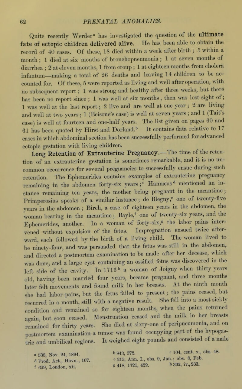 Quite recently Werder'^ has investigated the question of the ultimate fate of ectopic children delivered alive. He has been able to obtain the record of 40 cases. Of these, 18 died within a week after birth ; 5 within a month ; 1 died at six months of bronchopneumonia; 1 at seven months of diarrhea ; 2 at eleven months, 1 from croup ; 1 at eighteen months from cholera infantum—making a total of 26 deaths and leaving 14 children to be ac- counted for. Of these, 5 were reported as living and well after operation, Avith no subsequent report; 1 was strong and healthy after three weeks, but there has been no report since ; 1 was well at six months, then was lost sight of; 1 was well at the last report; 2 live and are well at one year ; 2 are living and well at two years ; 1 (Beisone's case) is well at seven years ; and 1 (Tait's case) is well at fourteen and one-half years. The list given on pages 60 and 61 has been quoted by Hirst and Borland.^ It contains data relative to 17 cases in which abdominal section has been successfully performed for advanced ectopic gestation with living children. Long Retention of Extrauterine Pregnancy.—The time of the reten- tion of an extrauterine gestation is sometimes remarkable, and it is no un- common occurrence for several pregnancies to successfully ensue during such retention. The Ephemerides contains examples of extrauterine pregnancy remaining in the abdomen forty-six years Hannseus'^ mentioned an in- stance remaining ten years, the mother being pregnant in the meantime; Primperosius speaks of a similar instance ; de Blegny,« one of twenty-five years in the abdomen; Birch, a case of eighteen years in the abdomen, the woman bearing in the meantime; Bayle,^ one of twenty-six years, and the Ephemerides, another. In a woman of forty-six,g the labor pains inter- vened without expulsion of the fetus. Impregnation ensued twice after- ward, each followed by the birth of a living child. The woman lived to be ninety-four, and was persuaded that the fetus was still in the abdomen, and directed a postmortem examination to be made after her decease, which was done, and a large cyst containing an ossified fetus was discovered in the left side of the cavity. In 1716'^ a woman of Joigny when thirty years old, having been married four years, became pregnant, and three months later felt movements and found milk in her breasts. At the ninth month she had labor-pains, but the fetus failed to present; the pains ceased, but recurred in a month, still with a negative result. She fell into a most sickly condition and remained so for eighteen months, when the pains returned again, but soon ceased. Menstruation ceased and the milk in her breasts remained for thirty years. She died at sixty-one of peripneumonia, and on postmortem examination a tumor was found occupying part of the hypogas- tric and umbilical regions. It weighed eight pounds and consisted of a male a 538, Nov. 24, 1894. ^ 843, 372. « 104, cent, x obs. 48. d Prod. Act., Havn., 107. « 215, Ann. I., obs. 9, Jan.; obs. 8, Feb. f 629, London, xii. ^ 418, 1721, 422. ^ 302, iv., 233.