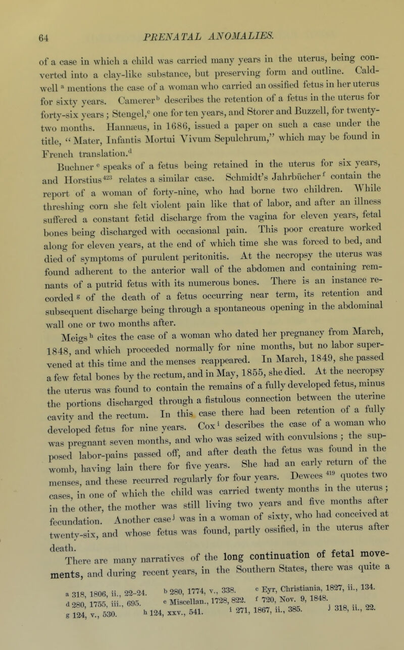 of a case in which a child n\ as carried many years in the uterus, being con- verted into a clay-like substance, but preserving form and outline. Cald- well mentions tlie case of a woman who carried an ossified fetus in her uterus for sixty years. Camerer^ describes the retention of a fetus in the uterus for forty-six years ; Stengel,*^ one for ten years, and Storer and Buzzell, for twenty- two months. Hanna^us, in 1686, issued a paper on such a case under the title,  Mater, Infantis Mortui Vivum Sepulchrum, which may be found in French translation.*^ Buchner« speaks of a fetus being retained in the uterus for six years, and Horstius-^-^^ relates a similar case. Schmidt's Jahrbucher^ contain the report of a woman of forty-nine, who had borne two children. AVhile threshing corn she felt violent pain like that of labor, and after an illness suffered \ constant fetid discharge from the vagina for eleven years, fetal bones being discharged with occasional pain. This poor creature worked along for eleven years, at the end of which time she was forced to bed, and died of symptoms of purulent peritonitis. At the necropsy the uterus was found adherent to the anterior wall of the abdomen and containing rem- nants of a putrid fetus with its numerous bones. There is an instance re- corded g of the death of a fetus occurring near term, its retention and subsequent discharge being through a spontaneous opening in the abdommal wall one or two months after. Meigs ^ cites the case of a woman who dated her pregnancy from March, 1848 and which proceeded normally for nine months, but no labor super- vened at this time and the menses reappeared. In March, 1849, she passed a few fetal bones by the rectum, and in May, 1855, she died. At the necropsy the uterus was found to contain the remains of a fully developed fetus, minus the portions discharged through a fistulous connection bet^veen the uterme cavitv and the rectum. In this case there had been retention of a fully developed fetus for nine years. Cox^ describes the case of a woman who was pregnant seven months, and who was seized with convulsions ; the sup- posed labor-pains passed off, and after death the fetus was found in the womb, having lain there for five years. She had an early return of the mensel, and these recurred regularly for four years. Dewees - quotes two cases in one of which the child was carried twenty months m the uterus ; in the other, the mother was still living two years and five months after fecundation. Another case^ was in a woman of sixty, who M conceived at twenty-six, and whose fetus was found, partly ossified, m the uterus after ^''There are many narratives of the long continuation of fetal move- ments, and during recent years, in the Southern States, there was quite a a 318, 1806, ii., 22-24. b 280, 1774, v., 338. c Eyr, Christia.ia, 1827, ii., 134. d 280 1755 iii 695. e Miscellan., 1728, 822 ;j20, Nov^ 9, 1848 g 124, v., 530. h 124, xxv., 541. ^ 271, 1867, ii., 385. J 318, n., 22.