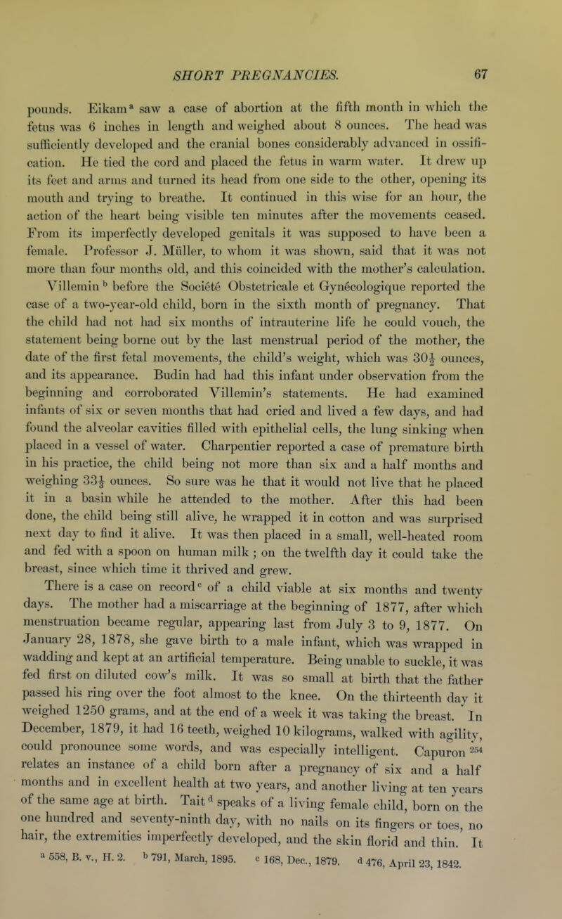 pounds. Eikam* saw a case of abortion at the fifth month in which the fetus was 6 inches in length and weighed about 8 ounces. The head was sufficiently developed and the cranial bones considerably advanced in ossifi- cation. He tied the cord and placed the fetus in warm water. It drew up its feet and arms and turned its head from one side to the other, opening its mouth and trying to breathe. It continued in this wise for an hour, the action of the heart being visible ten minutes after the movements ceased. From its imperfectly developed genitals it was supposed to have been a female. Professor J. Miiller, to whom it was shown, said that it was not more than four months old, and this coincided with the mother's calculation. Villemin ^ before the Societe Obstetricale et Gynecologique reported the case of a two-year-old child, born in the sixth month of pregnancy. That the child had not had six months of intrauterine life he could voucli, the statement being borne out by the last menstrual period of the mother, the date of the first fetal movements, the child's weight, which was 30|^ ounces, and its appearance. Budin had had this infant under observation from the beginning and corroborated Villemin's statements. He had examined infants of six or seven months that had cried and lived a few days, and had found the alveolar cavities filled with epithelial cells, the lung sinking when placed in a vessel of water. Charpentier reported a case of premature birth in his practice, the child being not more than six and a half months and weighing 33J ounces. So sure was he that it would not live that he placed it in a basin while he attended to the mother. After this had been done, the child being still alive, he wrapped it in cotton and was surprised next day to find it alive. It was then placed in a small, well-heated room and fed with a spoon on human milk ; on the twelfth day it could take the breast, since which time it thrived and grew. There is a case on record'' of a child viable at six months and twenty days. The mother had a miscarriage at the beginning of 1877, after which menstruation became regular, appearing last from July 3 to 9, 1877. On January 28, 1878, she gave birth to a male infant, which was wrapped in wadding and kept at an artificial temperature. Being unable to suckle, it was fed first on diluted cow's milk. It was so small at birth that the father passed his ring over the foot almost to the knee. On the thirteenth day it weighed 1250 grams, and at the end of a week it was taking the breast. In December, 1879, it had 16 teeth, weighed 10 kilograms, walked with agility, could pronounce some words, and was especially intelligent. Capuron relates an instance of a child born after a pregnancy of six and a half months and in excellent health at two years, and another living at ten years of the same age at birth. Tait ^ speaks of a living female child, born on the one hundred and seventy-ninth day, with no nails on its fingers or toes, no hair, the extremities imperfectly developed, and the skin florid and thin.' It a 558, B. v., H. 2. b 791, March, 1895. c I68, Dec, 1879. d 476, April 23, 1842.
