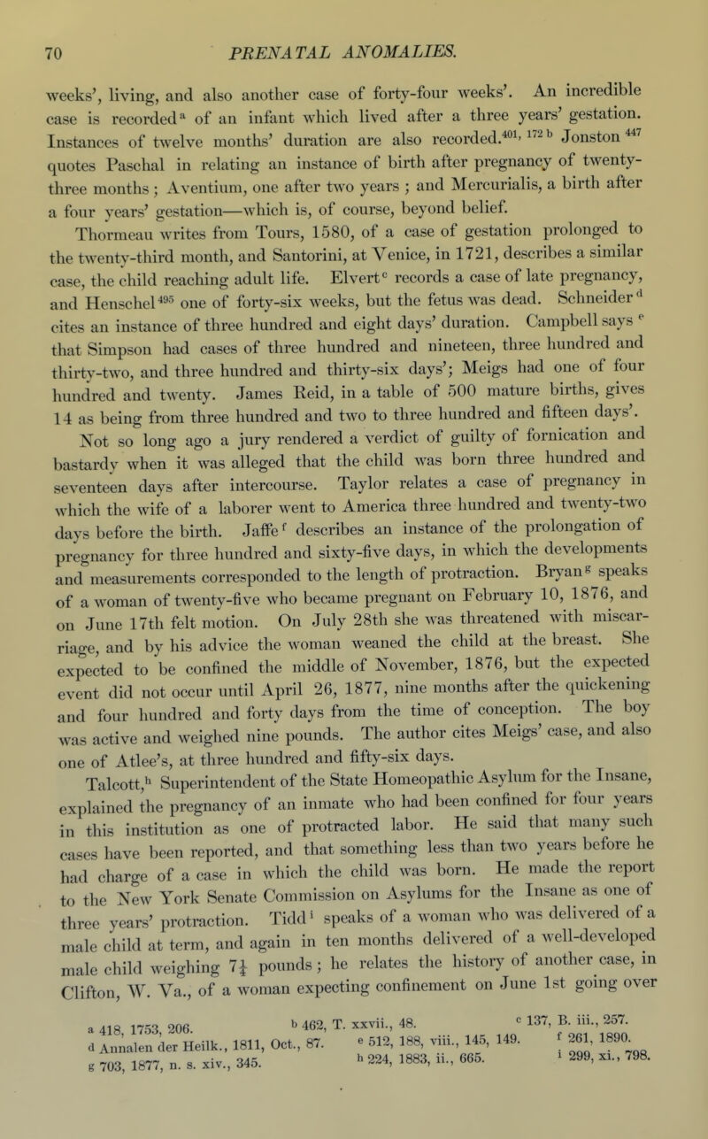 weeks', living, and also another case of forty-four Aveeks'. An incredible case is recorded* of an infant which lived after a three years' gestation. Instances of twelve months' duration are also recorded.*^^'Jonston^^ quotes Paschal in relating an instance of birth after pregnancy of twenty- three months ; Aventium, one after two years ; and Mercurialis, a birth after a four years' gestation—which is, of course, beyond belief. Thormeau writes from Tours, 1580, of a case of gestation prolonged to the twenty-third month, and Santorini, at Venice, in 1721, describes a similar case, the child reaching adult life. Elvert^ records a case of late pregnancy, and Henschel'^95 one of forty-six weeks, but the fetus was dead. Schneider^ cites an instance of three hundred and eight days' duration. Campbell says ^ that Simpson had cases of three hundred and nineteen, three hundred and thirty-two, and three hundred and thirty-six days'; Meigs had one of four hundred and twenty. James Reid, in a table of 500 mature births, gives 14 as being from three hundred and two to three hundred and fifteen days'. Not so long ago a jury rendered a verdict of guilty of fornication and bastardy when it was alleged that the child was born three hundred and seventeen days after intercourse. Taylor relates a case of pregnancy in which the wife of a laborer went to America three hundred and twenty-two days before the birth. Jaffe^ describes an instance of the prolongation of pregnancy for three hundred and sixty-five days, in which the developments and measurements corresponded to the length of protraction. Bryan s speaks of a woman of twenty-five who became pregnant on February 10, 1876, and on June 17th felt motion. On July 28th she was threatened with miscar- riage, and by his advice the woman weaned the child at the breast. She expected to be confined the middle of November, 1876, but the expected event did not occur until April 26, 1877, nine months after the quickening and four hundred and forty days from the time of conception. The boy was active and weighed nine pounds. The author cites Meigs' case, and also one of Atlee's, at three hundred and fifty-six days. Talcott,^ Superintendent of the State Homeopathic Asylum for the Insane, explained the pregnancy of an inmate who had been confined for four years in this institution as one of protracted labor. He said that many such cases have been reported, and that something less than two years before he had charge of a case in which the child was born. He made the report to the New York Senate Commission on Asylums for the Insane as one of three years' protraction. Tidd ^ speaks of a woman who was delivered of a male child at term, and again in ten months delivered of a well-developed male child weighing 71 pounds; he relates the history of another case, m Clifton, W. Va., of a woman expecting confinement on June 1st going over a 418 1753 206 ^ 462, T. xxvii., 48. ' 137, B. iii., 257. d der Heilk.. 1811, Oct., 87. e 512, 188, viii., 145, 149. f 261, 1890^ g 703, 1877. n. s. xiv., 345. ^ 224, 1883, ii., 665. ^ 299, xi., 798.