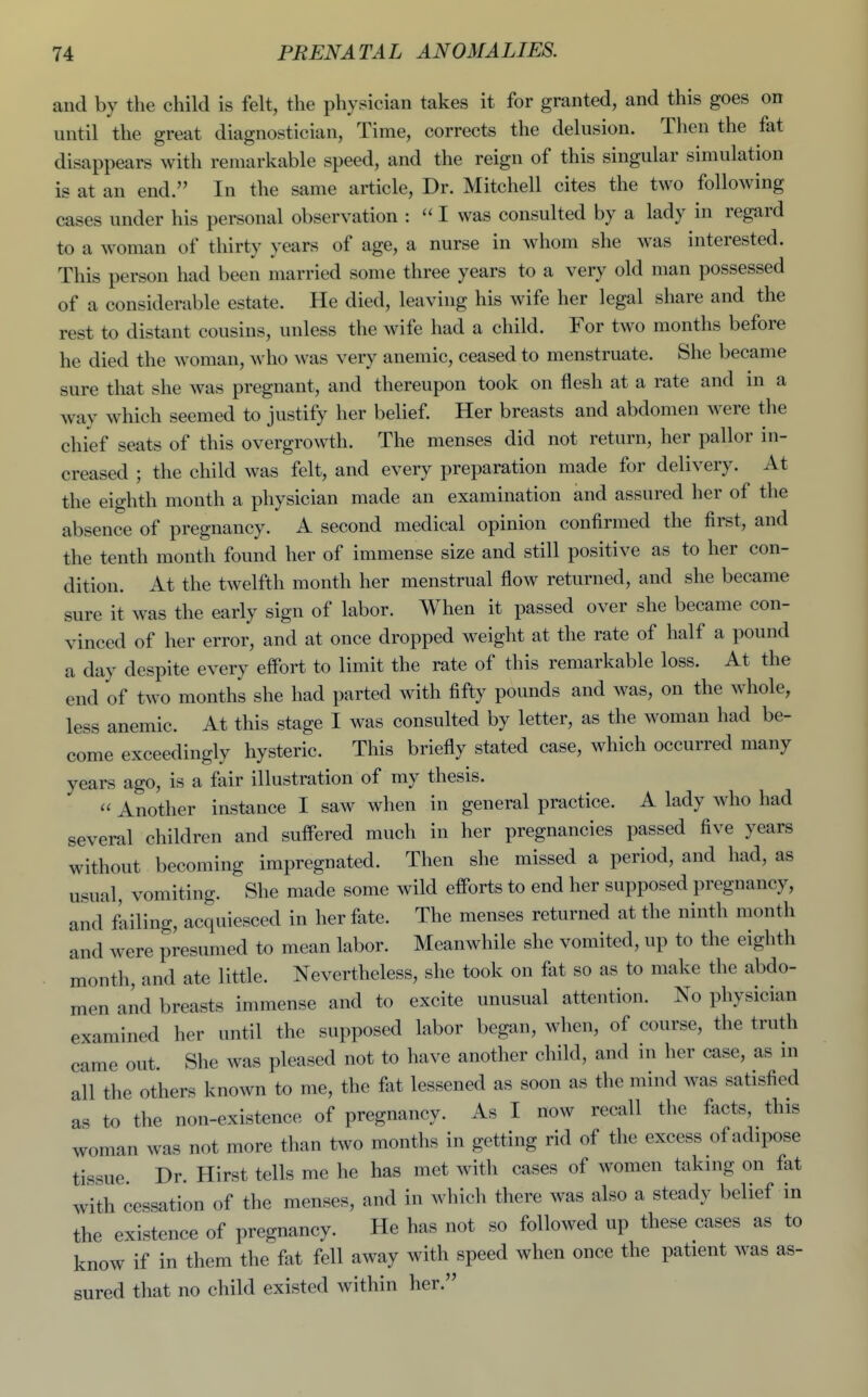 and by the child is felt, the physician takes it for granted, and this goes on until the great diagnostician. Time, corrects the delusion. Then the fat disappears with remarkable speed, and the reign of this singular simulation is at an end. In the same article. Dr. Mitchell cites the two following cases under his personal observation :  I was consulted by a lady in regard to a woman of thirty years of age, a nurse in whom she was interested. This person had been married some three years to a very old man possessed of a considerable estate. He died, leaving his wife her legal share and the rest to distant cousins, unless the wife had a child. For two months before he died the woman, who was very anemic, ceased to menstruate. She became sure that she was pregnant, and thereupon took on flesh at a rate and ni a way which seemed to justify her belief. Her breasts and abdomen were the chief seats of this overgrowth. The menses did not return, her pallor in- creased ; the child was felt, and every preparation made for delivery. At the eighth month a physician made an examination and assured her of the absence of pregnancy. A second medical opinion confirmed the first, and the tenth month found her of immense size and still positive as to her con- dition. At the twelfth month her menstrual flow returned, and she became sure it was the early sign of labor. When it passed over she became con- vinced of her error, and at once dropped weight at the rate of half a pound a day despite every effort to limit the rate of this remarkable loss. At the end of two months she had parted with fifty pounds and was, on the whole, less anemic. At this stage I was consulted by letter, as the woman had be- come exceedingly hysteric. This briefly stated case, which occurred many years ago, is a fair illustration of my thesis.  Another instance I saw when in general practice. A lady who had several children and suffered much in her pregnancies passed five years without becoming impregnated. Then she missed a period, and had, as usual, vomiting. She made some wild efforts to end her supposed pregnancy, and fLiling, acquiesced in her fate. The menses returned at the ninth month and were presimied to mean labor. Meanwhile she vomited, up to the eighth month, and ate little. Nevertheless, she took on fat so as to make the abdo- men and breasts immense and to excite unusual attention. No physician examined her until the supposed labor began, when, of course, the truth came out. She was pleased not to have another child, and in her case, as in all the others known to me, the fat lessened as soon as the mind was satisfied as to the non-existence of pregnancy. As I now recall the facts, this woman was not more than two months in getting rid of the excess of adipose tissue. Dr. Hirst tells me he has met with cases of women taking on fat with cessation of the menses, and in which there was also a steady belief in the existence of pregnancy. He has not so followed up these cases as to know if in them the fat fell away with speed when once the patient was as- sured that no child existed within her.