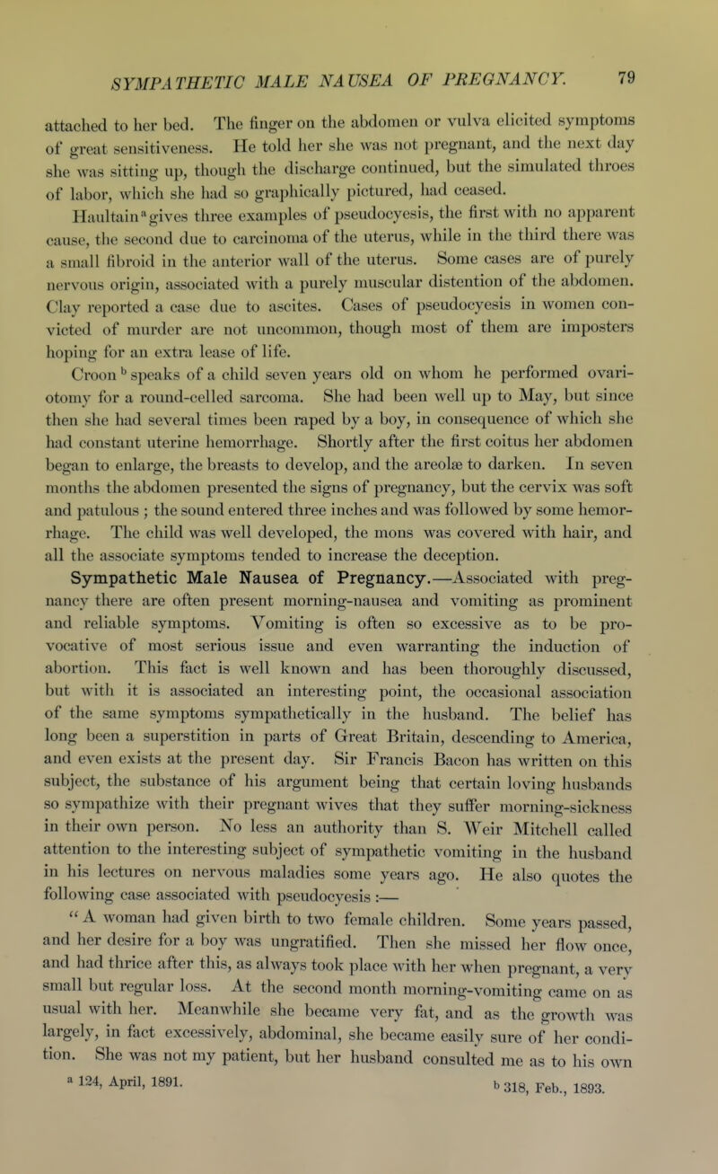 attached to her bed. The finger on the abdomen or vulva elicited symptoms of great sensitiveness. He told her she was not pregnant, and the next day she was sitting up, though the discharge continued, but the simulated throes of labor, which she had so graphically pictured, had ceased. Haultain gives three examples of pseudocyesis, the first with no apparent cause, the second due to carcinoma of the uterus, while in the third there was a small fibroid in the anterior wall of the uterus. Some cases are of purely nervous origin, associated with a purely muscular distention of the abdomen. Clay reported a case due to ascites. Cases of pseudocyesis in women con- victed of murder are not uncommon, though most of them are imposters hoping for an extra lease of life. Croon ^ speaks of a child seven years old on whom he performed ovari- otomy for a round-celled sarcoma. She had been well up to May, but since then she had several times been raped by a boy, in consequence of which she had constant uterine hemorrhage. Shortly after the first coitus her abdomen began to enlarge, the breasts to develop, and the areolae to darken. In seven months the abdomen presented the signs of pregnancy, but the cervix was soft and patulous ; the sound entered three inches and was followed by some hemor- rhage. The child was well developed, the mons was covered with hair, and all the associate symptoms tended to increase the deception. Sympathetic Male Nausea of Pregnancy.—Associated with preg- nancy there are often present morning-nausea and vomiting as prominent and reliable symptoms. Vomiting is often so excessive as to be pro- vocative of most serious issue and even warranting the induction of abortion. This fact is well known and has been thoroughly discussed, but with it is associated an interesting point, the occasional association of the same symptoms sympathetically in the husband. The belief has long been a superstition in parts of Great Britain, descending to America, and even exists at the present day. Sir Francis Bacon has written on this subject, the substance of his argument being that certain loving husbands so sympathize with their pregnant wives that they suffer morning-sickness in their own person. No less an autliority than S. Weir Mitchell called attention to the interesting subject of sympathetic vomiting in the husband in his lectures on nervous maladies some years ago. He also quotes the following case associated with pseudocyesis :—  A woman had given birth to two female children. Some years passed, and her desire for a boy was ungratified. Then she missed her flow once, and had thrice after this, as always took place with her when pregnant, a very small but regular loss. At the second month morning-vomiting came on as usual with her. Meanwhile she became very fat, and as the growth was largely, in fact excessively, abdominal, she became easily sure of her condi- tion. She was not my patient, but her husband consulted me as to his own a 124, April, 1891. b 3I8, Feb, 1893.