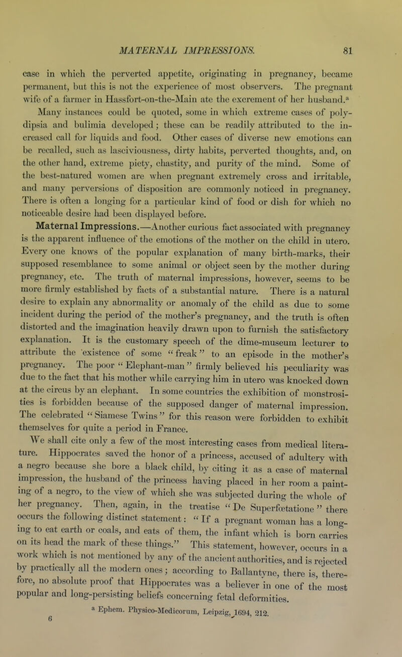 case in which the perverted appetite, originating in pregnancy, became permanent, but this is not the experience of most observers. The pregnant wife of a farmer in Hassfort-on-the-Main ate the excrement of her husband/ Many instances could be quoted, some in which extreme cases of poly- dipsia and bulimia developed; these can be readily attributed to the in- creased call for liquids and food. Other cases of diverse new emotions can be recalled, such as lasciviousness, dirty habits, perverted thoughts, and, on the other hand, extreme piety, chastity, and purity of the mind. Some of the best-natured women are when pregnant extremely cross and irritable, and many perversions of disposition are commonly noticed in pregnancy. There is often a longing for a particular kind of food or dish for which no noticeable desire had been displayed before. Maternallmpressions.—Another curious fact associated with pregnancy is the apparent influence of the emotions of the mother on the child in utero. Every one knows of the popular explanation of many birth-marks, their supposed resemblance to some animal or object seen by the mother during pregnancy, etc. The truth of maternal impressions, however, seems to be more firmly established by facts of a substantial nature. There is a natural desire to explain any abnormality or anomaly of the child as due to some incident during the period of the mother's pregnancy, and the truth is often distorted and the imagination heavily drawn upon to furnish the satisfactory explanation. It is the customary speech of the dime-museum lecturer to attribute the existence of some  freak to an episode in the mother's pregnancy. The poor  Elephant-man  firmly believed his peculiarity was due to the fact that his mother while carrying him in utero was knocked down at the circus by an elephant. In some countries the exhibition of monstrosi- ties is forbidden because of the supposed danger of maternal impression. The celebrated  Siamese Twins  for this reason were forbidden to exhibit themselves for quite a period in France. We shall cite only a few of the most interesting cases from medical litera- ture. Hippocrates saved the honor of a princess, accused of adultery with a negro because she bore a black child, by citing it as a case of maternal impression, the husband of the princess having placed in her room a paint- ing of a negro, to the view of which she was subjected during the whole of her pregnancy. Then, again, in the treatise  De Superfcetatione  there occurs the following distinct statement:  If a pregnant woman has a long- mg to eat earth or coals, and eats of them, the infant which is born carries on Its head the mark of these things. This statement, however, occurs in a work Avhich is not mentioned by any of the ancient authorities, and is rejected by practically all the modern ones; according to Ballantyne, there is there- fore, no absolute proof that Hippocrates was a believer hi one of the most popular and long-persisting beliefs concerning fetal deformities. a Ephem. Physico-Medicorura, Leipzig, 1694, 212.