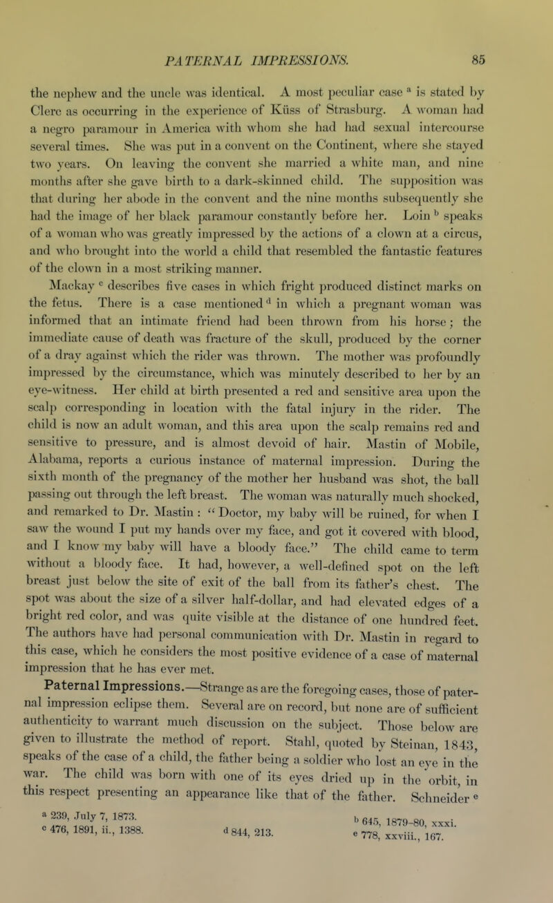 the nephew and the uncle was identical. A most peculiar case * is stated by Clerc as occurring in the experience of Kiiss of Strasburg. A woman had a negro paramour in America with whom she had had sexual intercourse several times. She was put in a convent on the Continent, where she stayed two years. On leaving the convent she married a white man, and nine months after she gave birth to a dark-skinned child. The supposition was that during her abode in the convent and the nine months subsequently she had the image of her black paramour constantly before her. Loin ^ speaks of a woman who was greatly impressed by the actions of a clown at a circus, and who brought into the world a child that resembled the fantastic features of the clown in a most striking manner. Mackay describes five cases in which fright produced distinct marks on the fetus. There is a case mentioned in which a pregnant woman was informed that an intimate friend had been thrown from his horse; the immediate cause of death was fracture of the skull, produced by the corner of a dray against which the rider was thrown. The mother was profoundly impressed by the circumstance, which was minutely described to her by an eye-witness. Her child at birth presented a red and sensitive area upon the scalp corresponding in location with the fatal injury in the rider. The child is now an adult woman, and this area upon the scalp remains red and sensitive to pressure, and is almost devoid of hair. Mastin of Mobile, Alabama, reports a curious instance of maternal impression. During the sixth month of the pregnancy of the mother her husband was shot, the ball passing out through the left breast. The woman was naturally much shocked, and remarked to Dr. Mastin :  Doctor, my baby will be ruined, for when I saw the wound I put my hands over my face, and got it covered with blood, and I know my baby will have a bloody face. The child came to term without a bloody face. It had, however, a well-defined spot on the left breast just below the site of exit of the ball from its father's chest. The spot was about the size of a silver half-dollar, and had elevated edges of a bright red color, and was quite visible at the distance of one hundred feet. The authors have had personal communication with Dr. Mastin in regard to this case, which he considers the most positive evidence of a case of maternal impression that he has ever met. Paternal Impressions.—Strange as are the foregoing cases, those of pater- nal impression eclipse them. Several are on record, but none are of sufficient authenticity to warrant much discussion on the subject. Those below are given to illustrate the method of report. Stahl, quoted by Steinan, 1843, speaks of the case of a child, the father being a soldier who lost an eye in the war. The child was born with one of its eyes dried up in the orbit, in this respect presenting an appearance like that of the father. Schneider « a 239, July 7, 1873. „ g^- c 476, 1891, ii., 1388. d 844, 213. e 778,' xfvL , '167