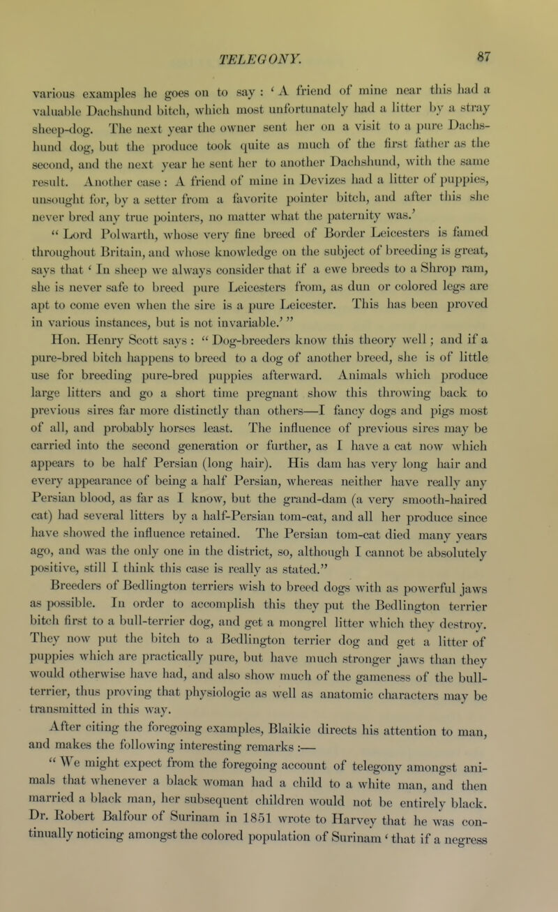 TELEGONY. various examples he goes on to say A friend of mine near this had a vakiablo Dachshund bitch, which most unfortunately had a litter by a stray sheep-dog. The next year the owner sent her on a visit to a pure Dachs- hund dog, but the produce took quite as much of the first father as the second, and the next year he sent her to another Dachshund, with the same result. Another case : A friend of mine in Devizes had a litter of puppies, unsought for, by a setter from a favorite pointer bitch, and after this she never bred any true pointers, no matter what the paternity was.'  Lord Polwarth, whose very fine breed of Border Leicesters is famed throughout Britain, and whose knowledge on the subject of breeding is great, says that ' In sheep we always consider that if a ewe breeds to a Shrop ram, she is never safe to breed pure Leicesters from, as dun or colored legs are apt to come even when the sire is a pure Leicester. This has been proved in various instances, but is not invariable.' Hon. Henry Scott says :  Dog-breeders know this theory well; and if a pure-bred bitch liappens to breed to a dog of another breed, she is of little use for breeding pure-bred puppies afterward. Animals whicli produce large litters and go a short time pregnant show this throwing back to previous sires far more distinctly than others—I fancy dogs and pigs most of all, and probably horses least. The influence of previous sires may be carried into the second generation or further, as I have a cat now which appears to be half Persian (long hair). His dam has very long hair and every appearance of being a half Persian, whereas neither have really any Persian blood, as far as I know, but the grand-dam (a very smooth-haired cat) had several litters by a half-Persian tom-cat, and all her produce since have showed the influence retained. The Persian tom-cat died many years ago, and was the only one in the district, so, although I cannot be absolutely positive, still I think this case is really as stilted. Breeders of Bedlington terriers wish to breed dogs with as powerful jaws as possible. In order to accomplish this they put the Bedlington terrier bitch first to a bull-terrier dog, and get a mongrel litter which they destroy. They now ])ut the bitch to a Bedlington terrier dog and get a litter of puppies Avhich are practically pure, but have much stronger jaws than they would otherwise have had, and also show nuich of the gameness of the bull- terrier, thus proving that physiologic as well as anatomic characters may be transmitted in this way. After citing the foregoing examples, Blaikie directs his attention to man, and makes the following interesting remarks :  We might expect from the foregoing account of telegony amongst ani- mals that whenever a black woman had a child to a white man, and then married a black man, her subsequent children would not be entirely black. Dr. Robert Balfour of Surinam in 1851 wrote to Harvey that he was con- tinually noticing amongst the colored population of Surinam ' that if a negress