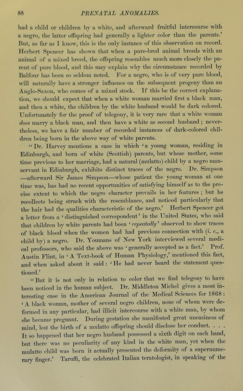 had a child or children bv a wliite, and afterward fruitful intercourse with a negro, the latter oifspring had generally a lighter color than the parents/ But, as far as I know, this is the only instance of this observation on record. Herbert Spencer has shown that when a pure-bred animal breeds with an animal of a mixed breed, the offspring resembles much more closely the pa- rent of pure blood, and this may explain why the circumstance recorded by Balfour has been so seldom noted. For a negro, who is of very pure blood, will naturally have a stronger influence on the subsequent progeny than an Anglo-Saxon, who comes of a mixed stock. If this be the correct explana- tion, we should expect that when a white woman married first a black man, and then a white, the children by the white husband would be dark colored. Unfortunately for the proof of telegony, it is very rare that a white woman does mariy a black man, and then have a white as second husband ; never- theless, we have a fair number of recorded instances of dark-colored chil- dren being born in the above way of white parents.  Dr. Harvey mentions a case in which ' a young woman, residing in Edinburgh, and born of white (Scottish) parents, but whose mother, some time previous to her marriage, had a natural (mulatto) child by a negro man- servant in Edinburgh, exhibits distinct traces of the negro. Dr. Simpson —^afterward Sir James Simpson—whose patient the young woman at one time was, has had no recent opportunities of satisfying himself as to the pre- cise extent to w^hich the negro character prevails in her features ; but he recollects being struck with the resemblance, and noticed particularly that the hair had the qualities characteristic of the negro.' Herbert Spencer got a letter from a ' distinguished correspondent' in the United States, who said that children by white parents had been ' repeatedly' observed to show traces of black blood when the women had had previous connection with {i. e., a child by) a negro. Dr. Youmans of New York interviewed several medi- cal professors, who said the above was ' generally accepted as a fact.' Prof. Austin Flint, in ' A Text-book of Human Physiology,' mentioned this fact, and when asked about it said : ' He had never heard the statement ques- tioned.'  But it is not only in relation to color that we find telegony to have been noticed in the human subject. Dr. Middleton Michel gives a most in- teresting case in the American Journal of the Medical Sciences for 1868 : < A black woman, mother of several negro children, none of whom were de- formed in any particular, had illicit intercourse with a white man, by whom she became pregnant. During gestation she manifested great uneasiness of mind, lest the birth of a mulatto offspring should disclose her conduct. . . . It so happened that her negro husband possessed a sixth digit on each hand, but there was no peculiarity of any kind in the white man, yet when the mulatto child was born it actually presented the deformity of a supernume- rary finger.' Taruffi, the celebrated Italian teratologist, in speaking of the