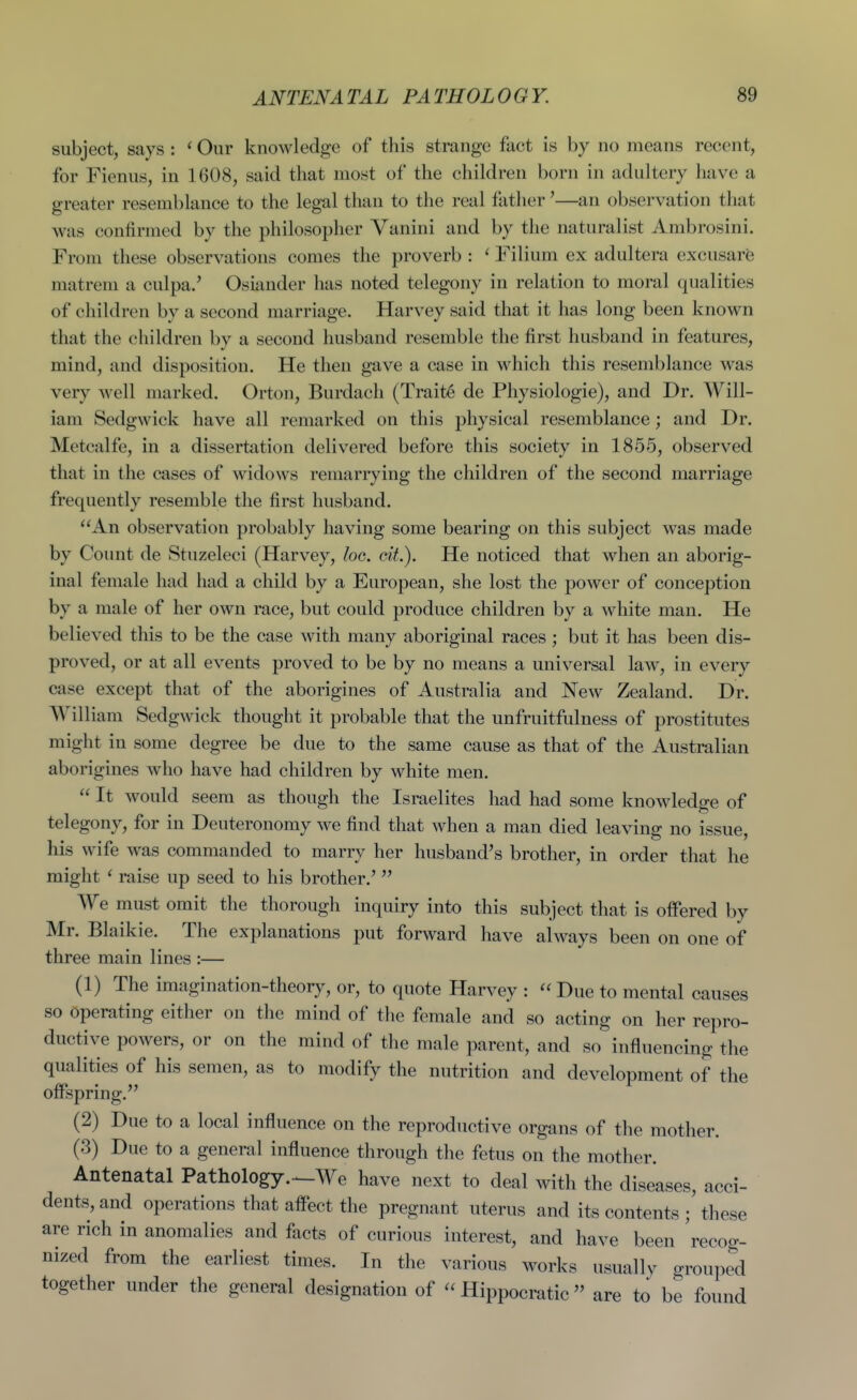 subject, says : ' Our knowledge of this strange fact is by no means recent, for Fienus, in 1608, said that most of the children born in adultery have a greater resemblance to the legal than to the real father'—an observation that was confirmed by the philosopher Vanini and by the naturalist Ambrosini. From these observations comes the proverb : ' Filium ex adultera excusare matrem a culpa.' Osiimder has noted telegony in relation to moral qualities of children by a second marriage. Harvey said that it has long been known that the children by a second husband resemble the first husband in features, mind, and disposition. He then gave a case in which this resemblance was very well marked. Orton, Burdach (Traite de Physiologic), and Dr. Will- iam Sedgwick have all remarked on this physical resemblance; and Dr. Metcalfe, in a dissertation delivered before this society in 1855, observed that in the cases of widows remarrying the children of the second marriage frequently resemble the first husband. An observation probably having some bearing on this subject was made by Count de Stuzeleci (Harvey, loo. cit). He noticed that when an aborig- inal female had had a child by a European, she lost the power of conception by a male of her own race, but could produce children by a white man. He believed this to be the case with many aboriginal races; but it has been dis- proved, or at all events proved to be by no means a universal law, in every case except that of the aborigines of Australia and New Zealand. Dr. William Sedgwick thought it probable that the unfruitfulness of prostitutes might in some degree be due to the same cause as that of the Australian aborigines who have had children by white men.  It would seem as though the Israelites had had some knowledge of telegony, for in Deuteronomy we find that when a man died leaving no issue, his wife was commanded to marry her husband's brother, in order that he might ' raise up seed to his brother.' We must omit the thorough inquiry into this subject that is offered by Mr. Blaikie. The explanations put forward have always been on one of three main lines :— (1) The imagination-theory, or, to quote Harvey : Due to mental causes so operating either on the mind of the female and so acting on her repro- ductive powers, or on the mind of the male parent, and so influencing the qualities of his semen, as to modify the nutrition and development of the oflFspring. (2) Due to a local influence on the reproductive organs of the mother. (3) Due to a general influence through the fetus on the mother. Antenatal Pathology.^We have next to deal with the diseases, acci- dents, and operations that aflect the pregnant uterus and its contents ; these are rich in anomalies and facts of curious interest, and have been recog- nized from the earliest times. In the various works usually grouped together under the general designation of  Hippocratic  are to be found