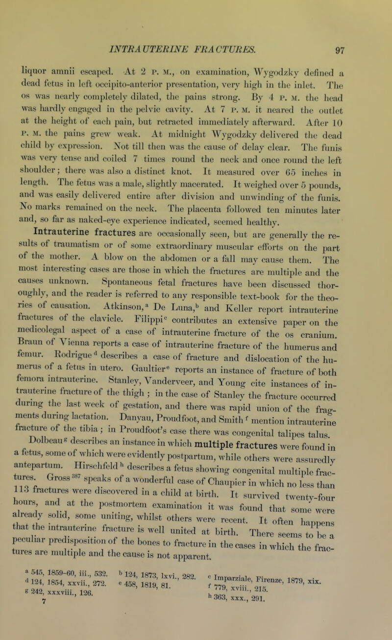 liquor amnii escaped. At 2 p. m., on examination, Wygodzivy defined a dead fetus in left occipito-anterior presentation, very high in the inlet. The OS was nearly completely dilated, the pains strong. By 4 P. m. the head was hardly eng-aged in the pelvic cavity. At 7 p. m. it neared the outlet at the height of each pain, but retracted immediately afterward. After 10 P. M. the pains grew weak. At midnight Wygodzky delivered the dead child by expression. Not till then was the cause of delay clear. The funis was very tense and coiled 7 times round the neck and once round the left shoulder; there was also a distinct knot. It measured over 65 inches in length. The fetus was a male, slightly macerated. It weighed over 5 pounds, and was easily delivered entire after division and unwinding of the funis. No marks remained on the neck. The placenta followed ten minutes later and, so far as naked-eye experience indicated, seemed healthy. Intrauterine fractures are occasionally seen, but are generally the re- sults of traumatism or of some extraordinary muscular efforts on the part of the mother. A blow on the abdomen or a fall may cause them. The most interesting cases are those in which the fractures are multiple and the causes unknown. Spontaneous fetal fractures have been discussed thor- oughly, and the reader is referred to any responsible text-book for the theo- ries of causation. Atkinson,- De Luna, and Keller report intrauterine fractures of the clavicle. Filippi^ contributes an extensive paper on the medicolegal aspect of a case of intrauterine fracture of the os cranium. Braun of Vienna reports a case of intrauterine fracture of the humerus and femur. Eodrigue ^ describes a case of fracture and dislocation of the hu- merus of a fetus in utero. Gaultier*^ reports an instance of fracture of both femora mtrauterine. Stanley, Vanderveer, and Young cite instances of in- trauterme fracture of the thigh ; in the case of Stanley the fracture occurred durmg the last week of gestation, and there was rapid union of the frag- ments during lactation. Danyau, Proudfoot, and Smith ^ mention intrauterine fracture of the tibia; in Proudfoot's case there was congenital talipes talus Dolbeau^ describes an instance in which multiple fractures were found in a fetus, someof which were evidently postpartum, while others were assuredly antepartum. Hirschfeld^ describes a fetus showing congenital multiple frac- ures Gross speaks of a wonderful case of Chaupier in which no less than 113 fractures were discovered in a child at birth. It survived twenty-four honrs and at the postmortem examination it was found that some were already solid, some uniting, whilst others were recent. It often hannens that the intrauterine fracture is well united at birth. There seems to be a peculiar predisposition of the bones to fracture in the cases in wh cT ht ^^^^ tures are multiple and the cause is not apparent. a 545, 1859-60, iii., 532. b 124 irtq iwi Ofto r t ^ .24, .854, .„.„.,' m . JeS 1 ■ ^- : T^r- rr^'