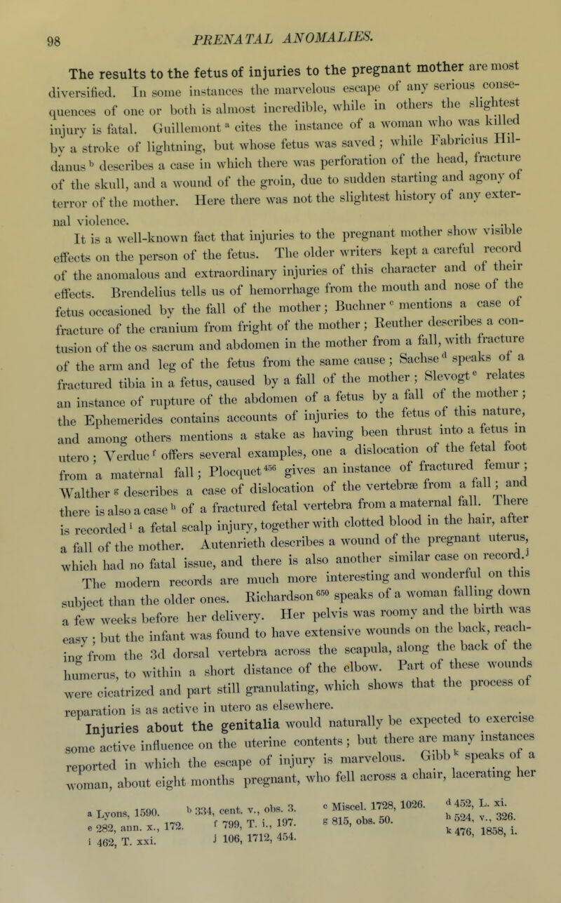 The results to the fetus of injuries to the pregnant mother are most diversitied. In some instances the marvelous escape of any serious conse- quences of one or both is almost incredible, while in others the slightest injury is fatal. Guillemont - cites the instance of a woman who was kiUed by a stroke of lightning, but whose fetus was saved ; while Fabricius Hil- danus ^ describes a case in which there was perforation of the head, fracture of the skull, and a wound of the groin, due to sudden starting and agony ot terror of the mother. Here there was not the slightest history of any exter- nal violence. . It is a well-known fact that injuries to the pregnant mother show visible effects on the person of the fetus. The older writers kept a careful recoil of the anomalous and extraordinary injuries of this character and of their effects. Brendelius tells us of hemorrhage from the mouth and nose ot the fetus occasioned by the fall of the mother; Buchner« mentions a case ot fracture of the cranium from fright of the mother; Reuther describes a con- tusion of the OS sacrum and abdomen in the mother from a fall, with fracture of the arm and leg of the fetus from the same cause ; Sachse^ speaks of a fractured tibia in a fetus, caused by a fall of the mother ; Slevogt^ re ates an instance of rupture of the abdomen of a fetus by a fall of the mother ; the Ephemerides contains accounts of injuries to the fetus of this nature, and among others mentions a stake as having been thrust into a fetus in utero- Yerducf offers several examples, one a dislocation of the fetal toot from a maternal fall; Plocquet^^^ gives an instance of fractured femur ; Walther ^ describes a case of dislocation of the vertebra from a fall; and there isalsoacase^ of a fractured fetal vertebra from a maternal fall. There is recorded i a fetal scalp injury, together with clotted blood m the hair, after a fall of the mother. Autenrieth describes a wound of the pregnant uterus which had no fatal issue, and there is also another similar case on records The modern records are much more interesting and wonderf^il on this subiect than the older ones. Richardson speaks of a woman ftxlling down a few weeks before her delivery. Her pelvis was roomy and the birth was easy • but the infant was found to have extensive wounds on the back, reach- ino: from the 3d dorsal vertebra across the scapula, along the back of the humerus, to within a short distance of the elbow. Part of these wounds were cicatrized and part still granulating, which shows that the process of reparation is as active in utero as elsewhere. Iniuries about the genitalia would naturally be expected to exercise some active influence on the uterine contents ; but there are many instances reported in which the escape of injury is marvelous. Gibb ^ speaks of a woman, about eight months pregnant, who fell across a chair, lacerating her a Lvons, 1590. ^ 334, cent, v., obs. 3. c Misce. 1728, 1026. ^ 452, L. 170 f 7qq T i 197. g 815, obs. 50. n 5^4, v., c>^o. e 282, ann. x., 172. 799, T_ 1 ^ ^^^^ ^^^^^ i 462, T. XXI. J 106, 171^, ■5t3'4-