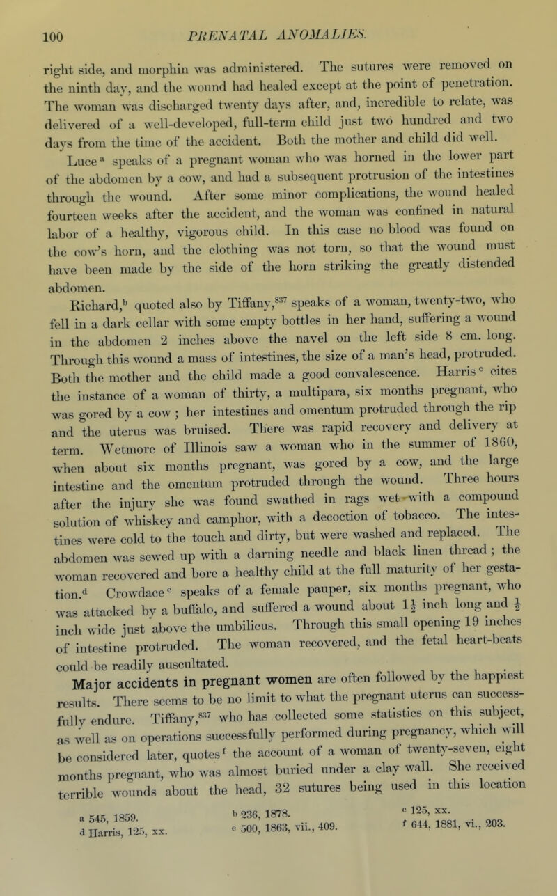 right side, and morphin was administered. The sutures were removed on the ninth day, and the wound had healed except at the point of penetration. The woman was discharged twenty days after, and, incredible to relate, was delivered of a well-developed, full-term child just two hundred and two days from the time of the accident. Both the mother and child did well. Luce speaks of a pregnant woman who was horned in the lower part of the abdomen by a cow, and had a subsequent protrusion of the intestines through the wound. After some minor complications, the wound healed fourteen weeks after the accident, and the woman was confined in natural labor of a healthy, vigorous child. In this case no blood was found on the cow's horn, and the clothing was not torn, so that the wound must have been made by the side of the horn striking the greatly distended abdomen. Richard,^ quoted also by Tiffany,^^^^ speaks of a woman, twenty-two, who fell in a dark cellar with some empty bottles in her hand, suffering a wound in the abdomen 2 inches above the navel on the left side 8 cm. long. Through this wound a mass of intestines, the size of a man's head, protruded. Both the mother and the child made a good convalescence. Harris« cites the instance of a woman of thirty, a multipara, six months pregnant, who was gored bv a cow ; her intestines and omentum protruded through the rip aud the uterus was bruised. There was rapid recovery and delivery at t^rm. Wetmore of Illinois saw a woman who in the summer of 1860, when about six months pregnant, was gored by a cow, and the large intestine and the omentum protruded through the wound. Three hours after the injury she was found swathed in rags wet^with a compound solution of whiskey and camphor, with a decoction of tobacco. The intes- tines were cold to the touch and dirty, but were washed and replaced. The abdomen was sewed up with a darning needle and black linen thread; the woman recovered and bore a healthy child at the full maturity of her gesta- tion d Crowdace« speaks of a female pauper, six months pregnant, Avho was attacked by a buffalo, and suffered a wound about H inch long and | inch wide just above the umbilicus. Through this small opening 19 mches of intestine protruded. The woman recovered, and the fetal heart-beats could be readily auscultated. Major accidents in pregnant women are often followed by the happiest results. There seems to be no limit to what the pregnant uterus can success- fully endure Tiffanywho has collected some statistics on this subject, as well as on operations successfully performed during pregnancy, which will be considered later, quotes ^ the account of a woman of twenty-seven, eight months pregnant, who was almost buried under a clay wall. She received terrible wounds about the head, 32 sutures being used in this location a r,A:^ 1859 ^ 236, 1878. 125, xx. d Hiri25, XX. e 500, 1863, vii., 409. ^ 644, 1881, vi., 203.