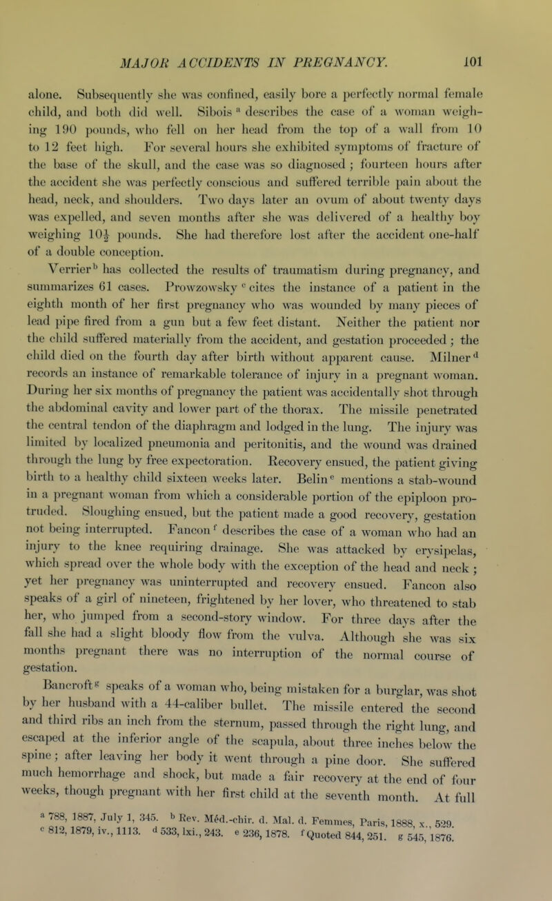 alone. Subsequentlv she was confined, easily bore a perfectly normal female child, and both did well. Sibois  describes the case of a woman weigh- ing 190 pounds, who fell on her head from the top of a wall from 10 to 12 feet high. For several hours she exhibited symptoms of fracture of the base of the skull, and the case was so diagnosed ; fourteen hours after the accident she was perfectly conscious and sulfered terrible pain about the head, neck, and shoulders. Two days later an ovum of about twenty days was expelled, and seven months after she was delivered of a healthy boy weighing 10^ pounds. She had therefore lost after the accident one-half of a double conception. Verrier^ has collected the results of traumatism during pregnancy, and summarizes 61 cases. Prowzowsky cites the instance of a patient in the eighth month of her first pregnancy who was wounded by many pieces of lead pipe fired from a gun but a few feet distant. Neither the patient nor the child suffered materially from the accident, and gestation proceeded; the child died on the fourth day after birth without apparent cause. Milner records an instance of remarkable tolerance of injury in a pregnant woman. During her six months of pregnancy the patient was accidentally shot through the abdominal cavity and lower part of the thorax. The missile penetrated the central tendon of the diaphragm and lodged in the lung. The injury was limited by localized pneumonia and peritonitis, and the wound was drained through the lung by free expectoration. Recovery ensued, the patient giving birth to a healthy child sixteen weeks later. Belin^ mentions a stab-wound in a pregnant woman from which a considerable portion of the epiploon pro- truded. Sloughing ensued, but the patient made a good recovery, gestation not being interrupted. Fancon f describes the case of a woman who had an injury to the knee requiring drainage. She was attacked by erysipelas, which spread over the whole body with the exception of the head and neck ; yet her pregnancy was uninterrupted and recovery ensued. Fancon also speaks of a girl of nineteen, frightened by her lover, who threatened to stab her, who jumped from a second-story window. For three days after the fall she had a slight bloody flow from the vulva. Although she was six months pregnant there was no interruption of the normal course of gestation. Bancrofts speaks of a woman who, being mistaken for a burglar, was shot by her husband with a 44-caliber bullet. The missile entered the second and third ribs an inch from the sternum, passed through the right lung, and escaped at the inferior angle of the scapula, about three inches belo4 the spine; after leaving her body it went through a pine door. She suffered much hemorrhage and shock, but made a fair recovery at the end of four weeks, though pregnant with her first child at the seventh month. At full a 788, 1887, July 1, 345. b Rev. MM.-chir. d. Mai. d. Femmes, Paris, 1888 x 5'>9 c 812,1879, iv., 1113. cl533.1xi.,243. e 236, 1878. f Quoted 8^4, 251. g 5i5, 'l8^6: