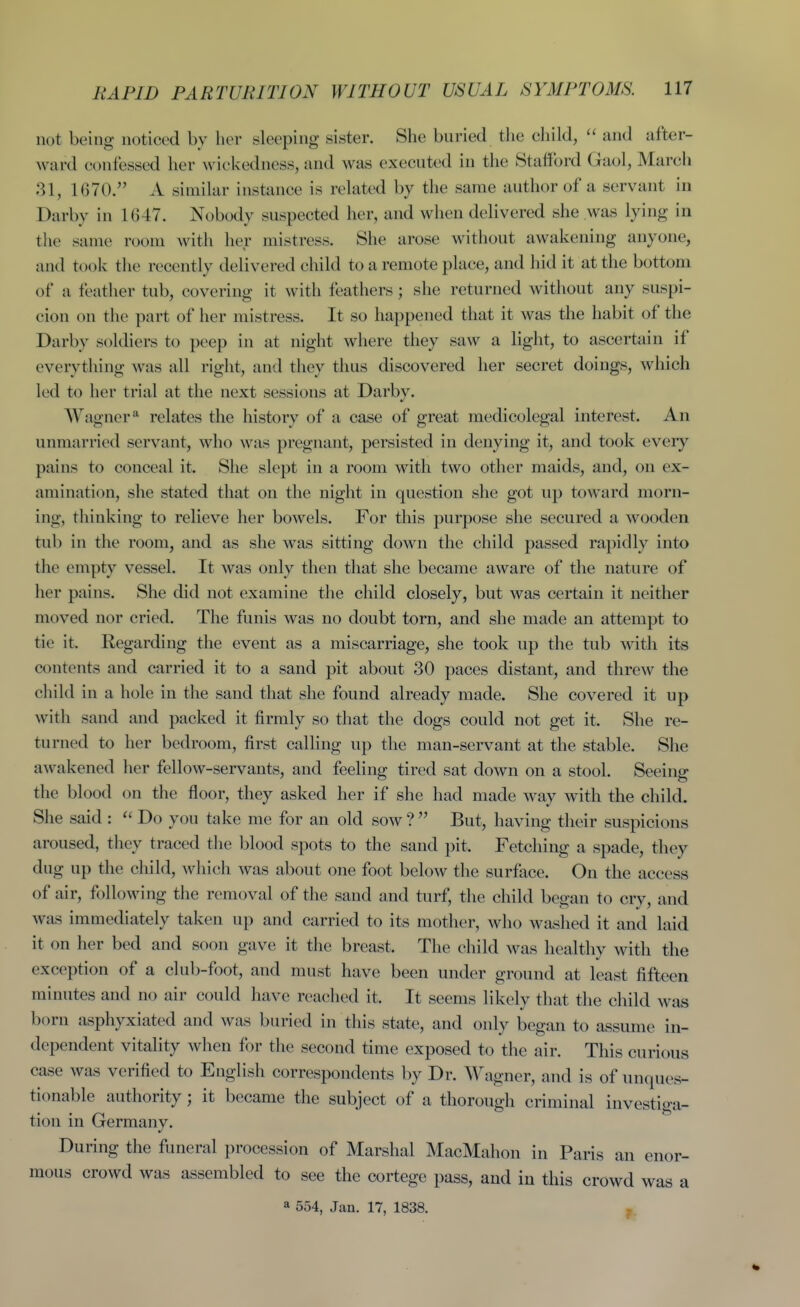 BAPID PARTURITION WITHOUT USUAL SYMPTOMS. 117 not being noticed by her sleeping sister. She buried the child,  and after- ward confessed her wickedness, and was executed in the Stalford Gaol, March 31, 1670. A similar instance is related by the same author of a servant in Darby in 1647. Nobody suspected her, and when delivered she was lying in the same room with her mistress. She arose without awakening anyone, and took tlie recently delivered child to a remote place, and hid it at the bottom of a feather tub, covering it with feathers; she returned without any suspi- cion on the part of her mistress. It so happened that it was the habit of the Darby soldiers to peep in at night where they saw a light, to ascertain if everything was all right, and they thus discovered her secret doings, which led to her trial at the next sessions at Darbv. Wagner^ relates the history of a case of great medicolegal interest. An unmarried servant, who was pregnant, persisted in denying it, and took eveiy pains to conceal it. She slept in a room with two other maids, and, on ex- amination, she stated that on the night in question she got up toward morn- ing, thinking to relieve her bowels. For this purpose she secured a wooden tub in the room, and as she was sitting down the child passed rapidly into the empty vessel. It was only then that she became aware of the nature of her pains. She did not examine the child closely, but was certain it neither moved nor cried. The funis was no doubt torn, and she made an attempt to tie it. Regarding the event as a miscarriage, she took up the tub with its contents and carried it to a sand pit about 30 paces distant, and threw the child in a hole in the sand that she found already made. She covered it up with sand and packed it firmly so that the dogs could not get it. She re- turned to her bedroom, first calling up the man-servant at the stable. She awakened her fellow-servants, and feeling tired sat down on a stool. Seeing the blood on the floor, they asked her if she had made way with the child. She said :  Do you take me for an old sow ?  But, having their suspicions aroused, they traced the blood spots to the sand pit. Fetching a spade, they dug up the child, which was about one foot below the surface. On the access of air, following the removal of the sand and turf, the child began to cry, and was immediately taken up and carried to its mother, who washed it and laid it on her bed and soon gave it the breast. The child was healthv with the exception of a club-foot, and must have been under ground at least fifteen minutes and no air could have reached it. It seems likely that the child was born asphyxiated and was buried in this state, and only began to assume in- dependent vitality when for the second time exposed to the air. This curious case was verified to English correspondents by Dr. Wagner, and is of unques- tionable authority; it became the subject of a thorough criminal investiga- tion in Germany. During the funeral procession of Marshal MacMahon in Paris an enor- mous crowd was assembled to see the cortege pass, and in this crowd was a a 554, Jan. 17, 1838. I