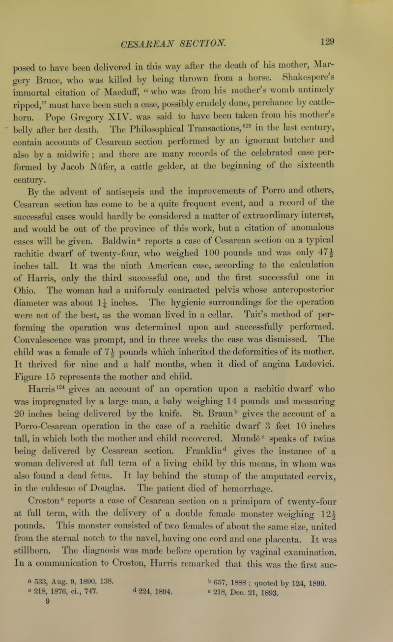 CESAREAN SECTION. posed to have been delivered in this way after the death of his mother, Mar- gery Bruce, who was killed by being thrown from a horse. Sliakespere's innnortal citation of Macdulf,  who was from his mothei-'s womb untimely ripped, must have been such a case, possibly crudely done, perchance by cattle- horn. Pope Gregory XIV. was said to have been taken from his mother's belly after her death. The Philosophical Transactions,'-^'-' in the last century, contain accounts of Cesarean section performed by an ignorant butcher and also by a midwife; and there are many records of the celebrated case per- formed by Jacob Niifer, a cattle gelder, at the beginning of the sixteenth centur}'. By the advent of antisepsis and the improvements of Porro and others. Cesarean section has come to be a quite frequent event, and a record of the successful cases would hardly be considered a matter of extraordinary interest, and would be out of the province of this work, but a citation of anomalous cases will be given. Baldwin** reports a case of Cesarean section on a typical rachitic dwarf of twenty-four, who weighed 100 pounds and was only 47J inches tall. It was the ninth American case, according to the calculation of Harris, only the third successful one, and the first successful one in Ohio. The woman had a uniformly contracted pelvis whose anteroposterior diameter was about IJ inches. The hygienic surroundings for the operation were not of the best, as the woman lived in a cellar. Tait's method of per- forming the operation was determined upon and successfully performed. Convalescence was prompt, and in three weeks the case was dismissed. The child was a female of 7| pounds which inherited the deformities of its mother. It thrived for nine and a half months, when it died of angina Ludovici. Figure 15 represents the mother and child. Harris^-* gives an account of an operation upon a rachitic dwarf who was impregnated by a large man, a baby weighing 14 pounds and measuring 20 inches being delivered by the knife. St. Braun^ gives the account of a Porro-Cesarean operation in the case of a racliitic dwarf 3 feet 10 inches tall, in which both the mother and child recovered. Munde° speaks of twins being delivered by Cesarean section. Franklin*^ gives the instance of a woman delivered at full term of a living cliild by this means, in whom was also found a dead fetus. It lay behind the stump of the amputated cervix, in the culdesac of Douglas. The patient died of hemorrhage. Croston® reports a case of Cesarean section on a primipara of twenty-four at full term, with the delivery of a double female monster weighing 12| pounds. This monster consisted of two females of about the same size, united from the sternal notch to the navel, having one cord and one placenta. It was stillborn. The diagnosis was made before operation by vaginal examination. In a communication to Croston, Harris remarked that this was the first suc- a 533, Aug. 9, 1890, 138. c 218, 1876, ci., 747. d 224, 1894. 9 I' 657, 1888 ; quoted by 124, 1890. e 218, Dec. 21, 1893.